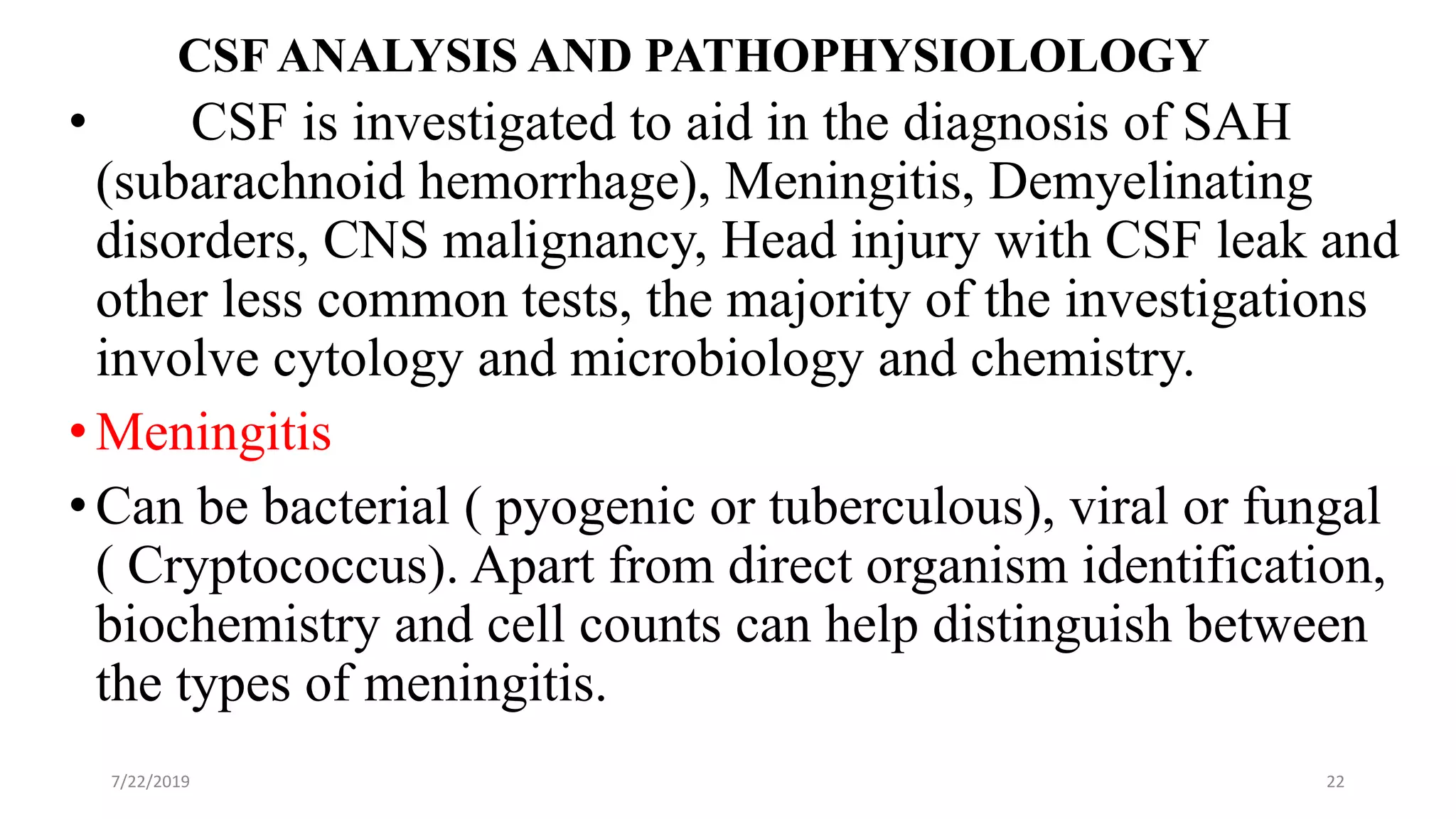 CSF ANALYSIS AND PATHOPHYSIOLOLOGY
• CSF is investigated to aid in the diagnosis of SAH
(subarachnoid hemorrhage), Meningitis, Demyelinating
disorders, CNS malignancy, Head injury with CSF leak and
other less common tests, the majority of the investigations
involve cytology and microbiology and chemistry.
•Meningitis
•Can be bacterial ( pyogenic or tuberculous), viral or fungal
( Cryptococcus). Apart from direct organism identification,
biochemistry and cell counts can help distinguish between
the types of meningitis.
7/22/2019 22
 