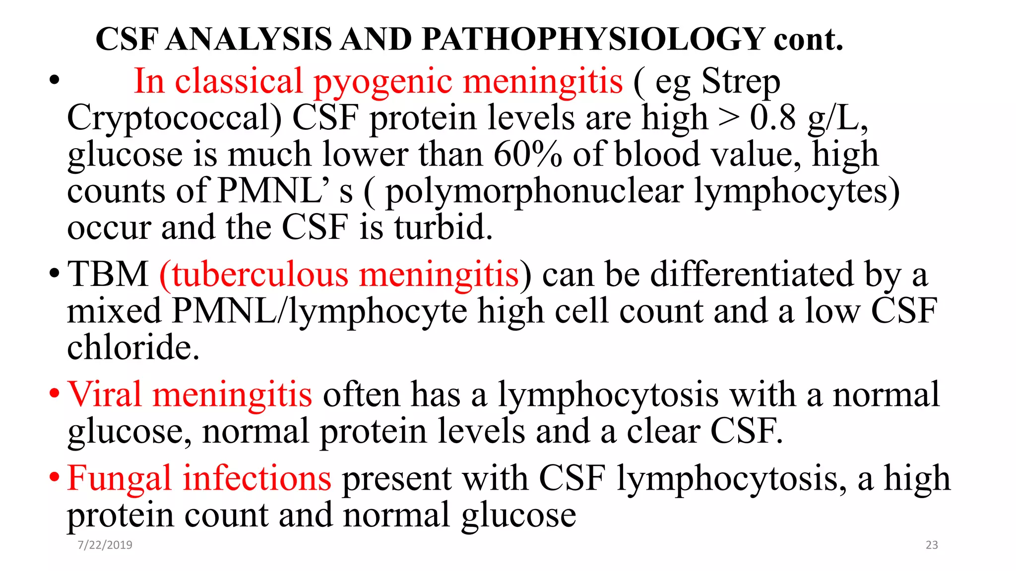 CSF ANALYSIS AND PATHOPHYSIOLOGY cont.
• In classical pyogenic meningitis ( eg Strep
Cryptococcal) CSF protein levels are high > 0.8 g/L,
glucose is much lower than 60% of blood value, high
counts of PMNL’ s ( polymorphonuclear lymphocytes)
occur and the CSF is turbid.
•TBM (tuberculous meningitis) can be differentiated by a
mixed PMNL/lymphocyte high cell count and a low CSF
chloride.
•Viral meningitis often has a lymphocytosis with a normal
glucose, normal protein levels and a clear CSF.
•Fungal infections present with CSF lymphocytosis, a high
protein count and normal glucose
7/22/2019 23
 
