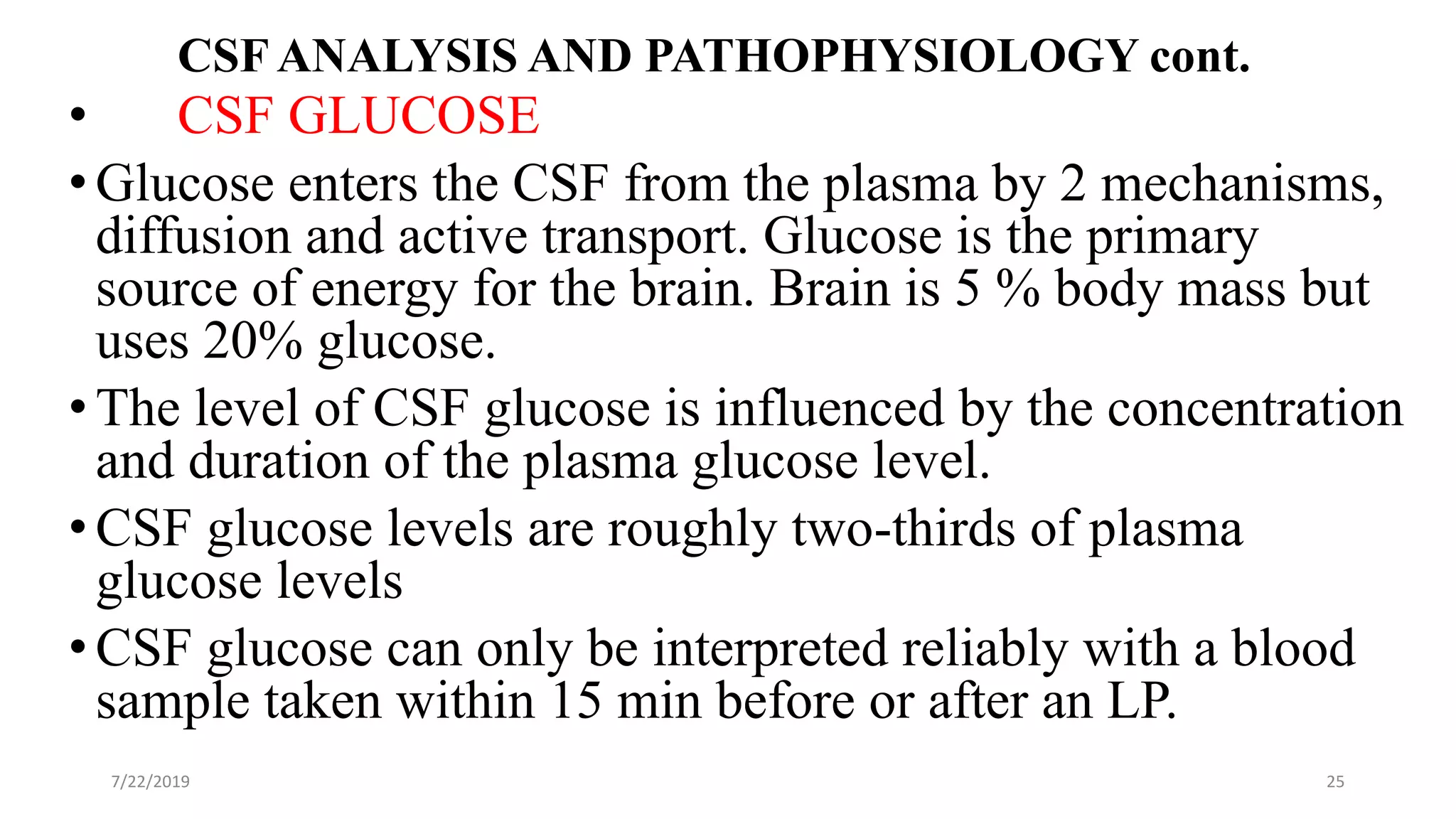 CSF ANALYSIS AND PATHOPHYSIOLOGY cont.
• CSF GLUCOSE
•Glucose enters the CSF from the plasma by 2 mechanisms,
diffusion and active transport. Glucose is the primary
source of energy for the brain. Brain is 5 % body mass but
uses 20% glucose.
•The level of CSF glucose is influenced by the concentration
and duration of the plasma glucose level.
•CSF glucose levels are roughly two-thirds of plasma
glucose levels
•CSF glucose can only be interpreted reliably with a blood
sample taken within 15 min before or after an LP.
7/22/2019 25
 
