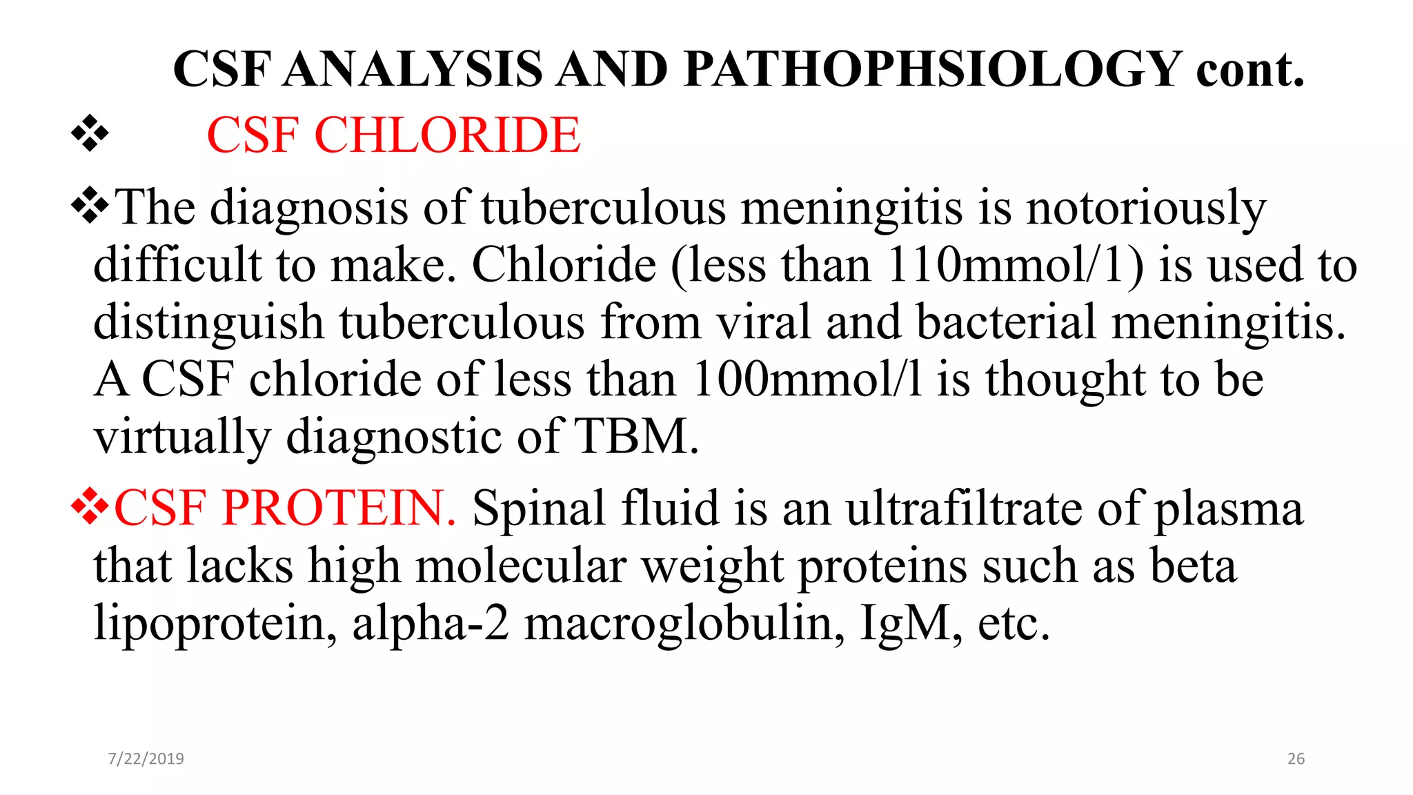 CSF ANALYSIS AND PATHOPHSIOLOGY cont.
 CSF CHLORIDE
The diagnosis of tuberculous meningitis is notoriously
difficult to make. Chloride (less than 110mmol/1) is used to
distinguish tuberculous from viral and bacterial meningitis.
A CSF chloride of less than 100mmol/l is thought to be
virtually diagnostic of TBM.
CSF PROTEIN. Spinal fluid is an ultrafiltrate of plasma
that lacks high molecular weight proteins such as beta
lipoprotein, alpha-2 macroglobulin, IgM, etc.
7/22/2019 26
 