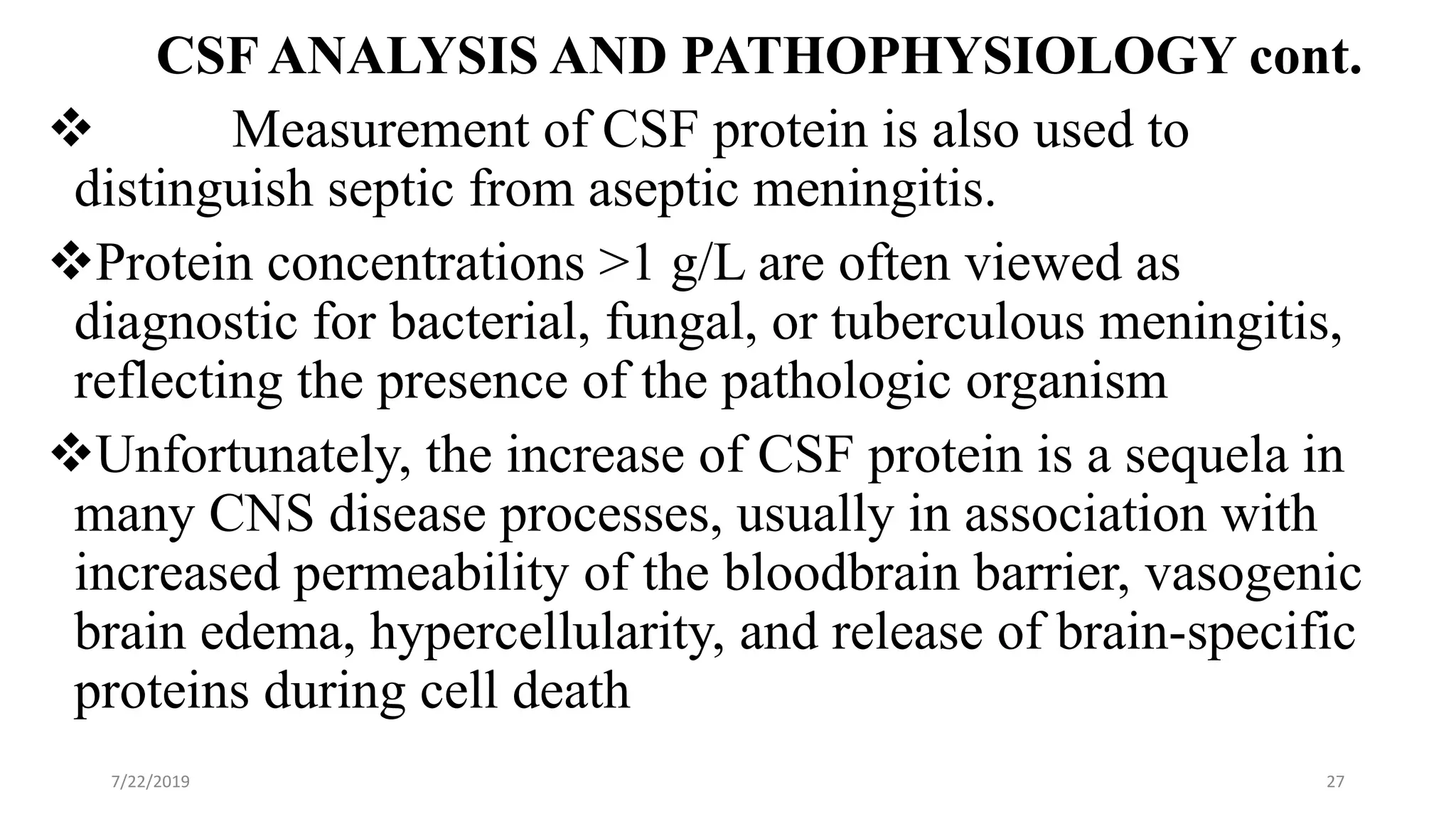 CSF ANALYSIS AND PATHOPHYSIOLOGY cont.
 Measurement of CSF protein is also used to
distinguish septic from aseptic meningitis.
Protein concentrations >1 g/L are often viewed as
diagnostic for bacterial, fungal, or tuberculous meningitis,
reflecting the presence of the pathologic organism
Unfortunately, the increase of CSF protein is a sequela in
many CNS disease processes, usually in association with
increased permeability of the bloodbrain barrier, vasogenic
brain edema, hypercellularity, and release of brain-specific
proteins during cell death
7/22/2019 27
 