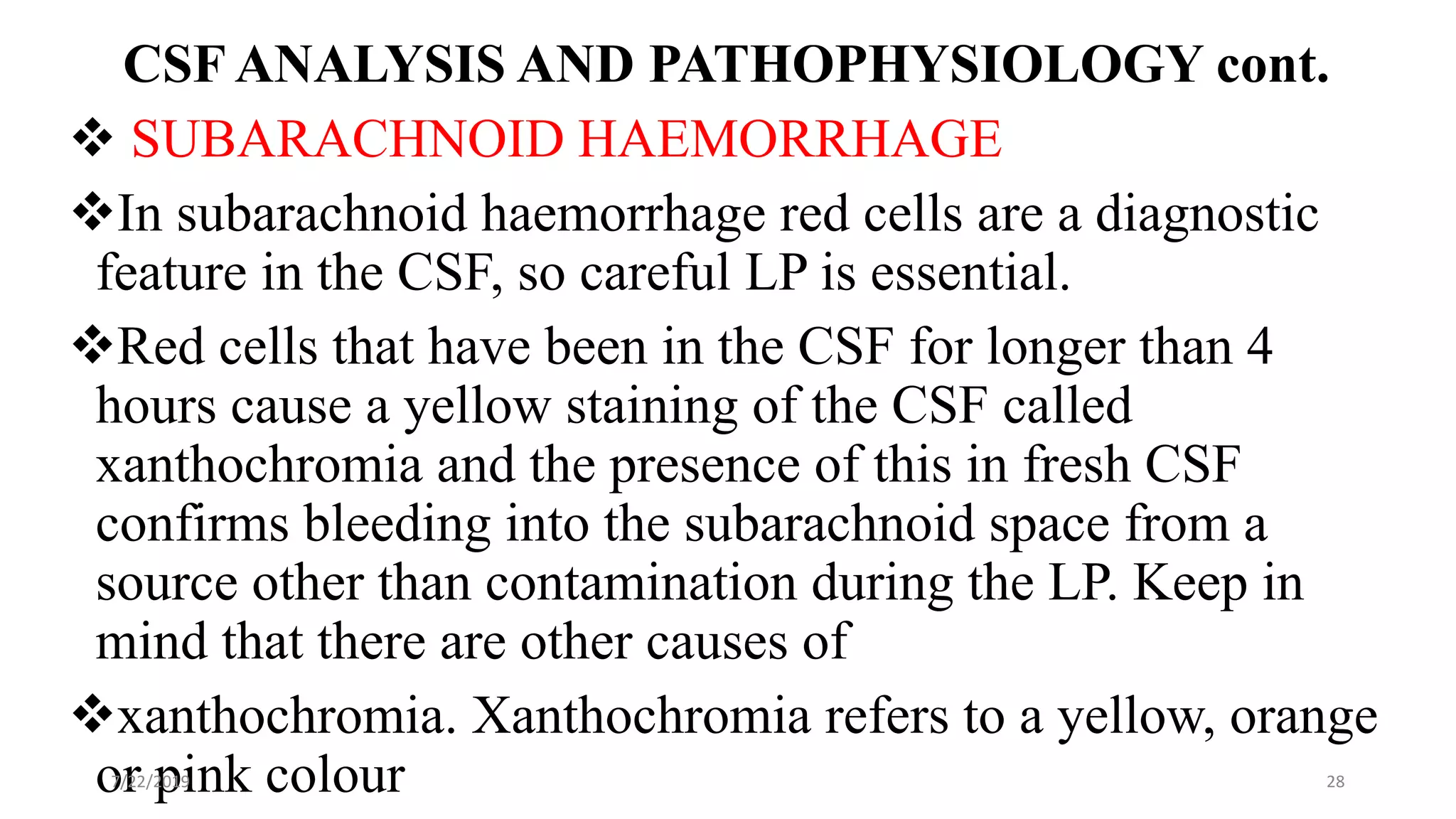 CSF ANALYSIS AND PATHOPHYSIOLOGY cont.
 SUBARACHNOID HAEMORRHAGE
In subarachnoid haemorrhage red cells are a diagnostic
feature in the CSF, so careful LP is essential.
Red cells that have been in the CSF for longer than 4
hours cause a yellow staining of the CSF called
xanthochromia and the presence of this in fresh CSF
confirms bleeding into the subarachnoid space from a
source other than contamination during the LP. Keep in
mind that there are other causes of
xanthochromia. Xanthochromia refers to a yellow, orange
or pink colour7/22/2019 28
 