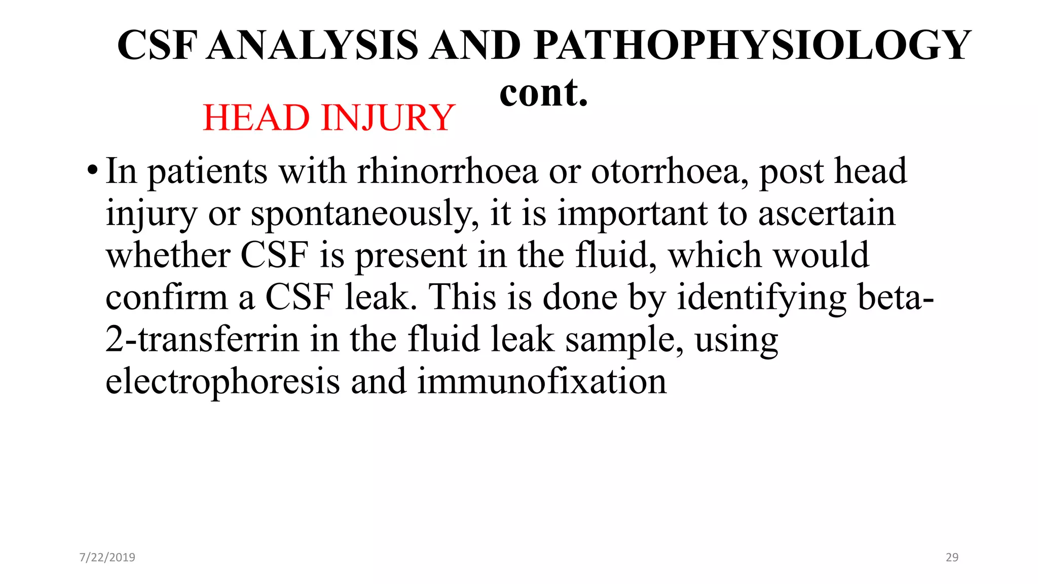 CSF ANALYSIS AND PATHOPHYSIOLOGY
cont.
HEAD INJURY
• In patients with rhinorrhoea or otorrhoea, post head
injury or spontaneously, it is important to ascertain
whether CSF is present in the fluid, which would
confirm a CSF leak. This is done by identifying beta-
2-transferrin in the fluid leak sample, using
electrophoresis and immunofixation
7/22/2019 29
 