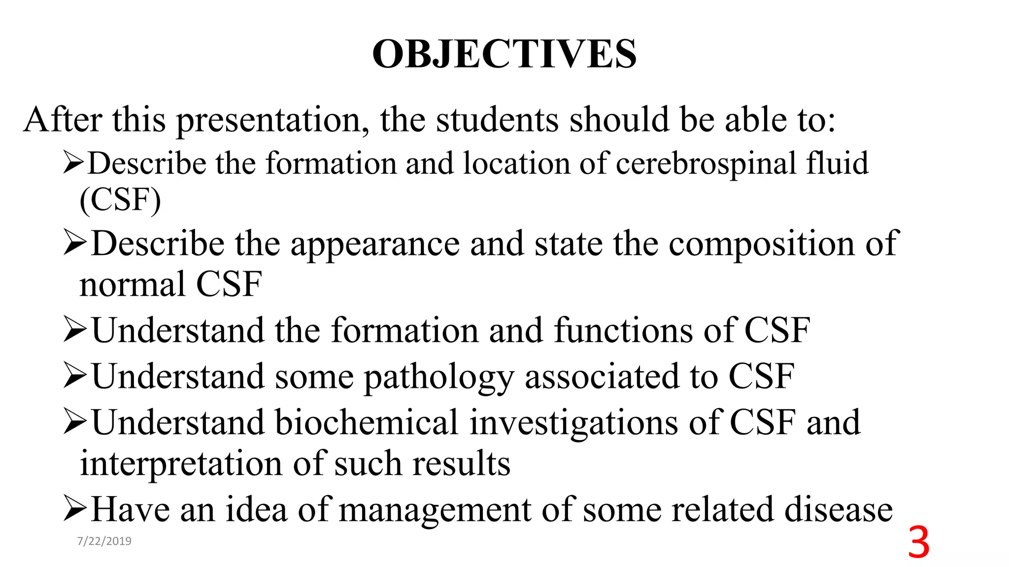 OBJECTIVES
After this presentation, the students should be able to:
Describe the formation and location of cerebrospinal fluid
(CSF)
Describe the appearance and state the composition of
normal CSF
Understand the formation and functions of CSF
Understand some pathology associated to CSF
Understand biochemical investigations of CSF and
interpretation of such results
Have an idea of management of some related disease
7/22/2019
3
 