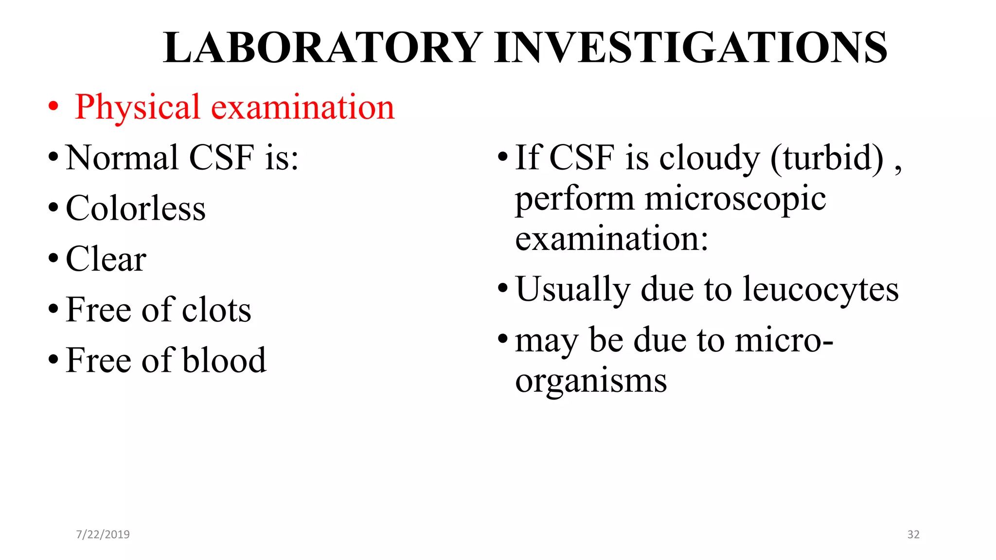 LABORATORY INVESTIGATIONS
• Physical examination
•Normal CSF is:
•Colorless
•Clear
•Free of clots
•Free of blood
•If CSF is cloudy (turbid) ,
perform microscopic
examination:
•Usually due to leucocytes
•may be due to micro-
organisms
7/22/2019 32
 