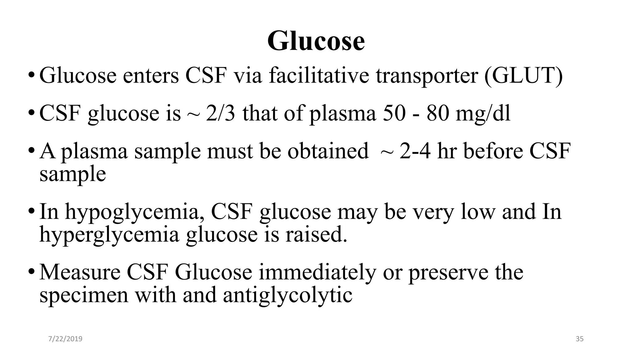 Glucose
• Glucose enters CSF via facilitative transporter (GLUT)
• CSF glucose is ~ 2/3 that of plasma 50 - 80 mg/dl
• A plasma sample must be obtained ~ 2-4 hr before CSF
sample
• In hypoglycemia, CSF glucose may be very low and In
hyperglycemia glucose is raised.
• Measure CSF Glucose immediately or preserve the
specimen with and antiglycolytic
7/22/2019 35
 