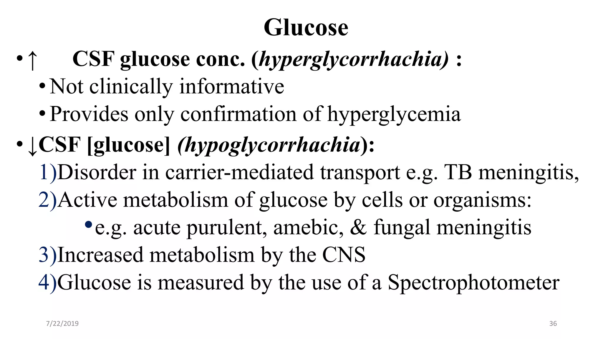 Glucose
•↑ CSF glucose conc. (hyperglycorrhachia) :
•Not clinically informative
•Provides only confirmation of hyperglycemia
•↓CSF [glucose] (hypoglycorrhachia):
1)Disorder in carrier-mediated transport e.g. TB meningitis,
2)Active metabolism of glucose by cells or organisms:
•e.g. acute purulent, amebic, & fungal meningitis
3)Increased metabolism by the CNS
4)Glucose is measured by the use of a Spectrophotometer
7/22/2019 36
 