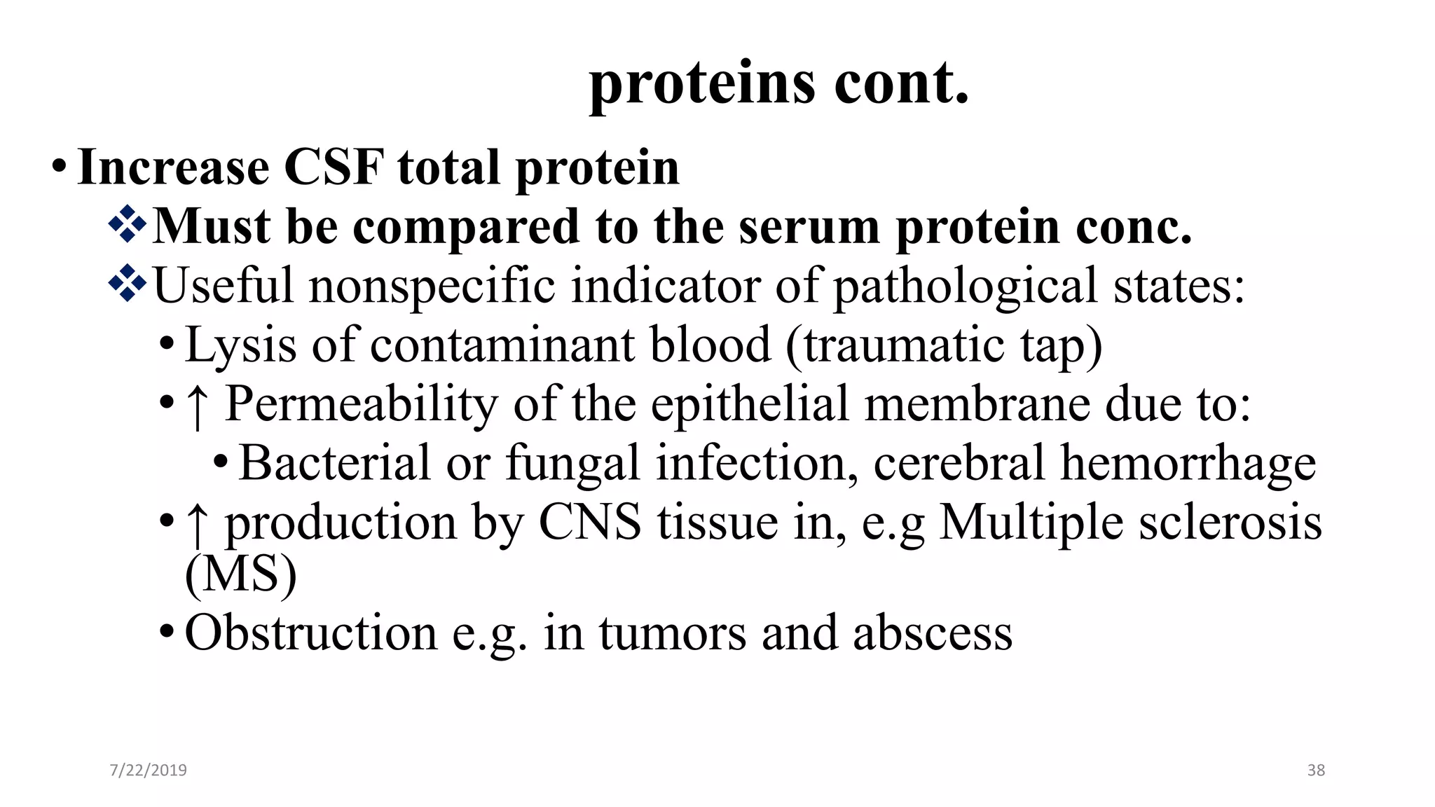 proteins cont.
•Increase CSF total protein
Must be compared to the serum protein conc.
Useful nonspecific indicator of pathological states:
•Lysis of contaminant blood (traumatic tap)
•↑ Permeability of the epithelial membrane due to:
•Bacterial or fungal infection, cerebral hemorrhage
•↑ production by CNS tissue in, e.g Multiple sclerosis
(MS)
•Obstruction e.g. in tumors and abscess
7/22/2019 38
 