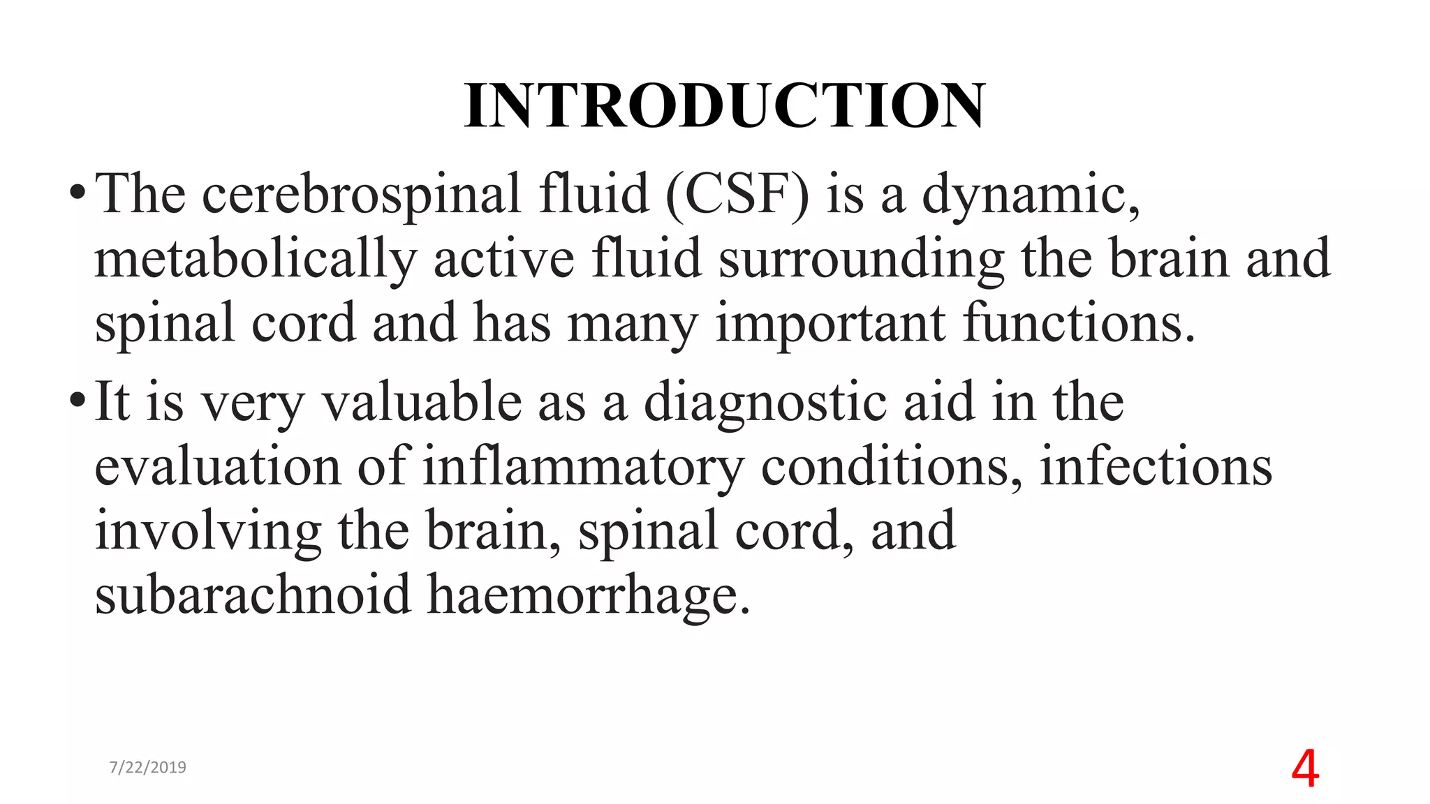 INTRODUCTION
•The cerebrospinal fluid (CSF) is a dynamic,
metabolically active fluid surrounding the brain and
spinal cord and has many important functions.
•It is very valuable as a diagnostic aid in the
evaluation of inflammatory conditions, infections
involving the brain, spinal cord, and
subarachnoid haemorrhage.
7/22/2019
4
 