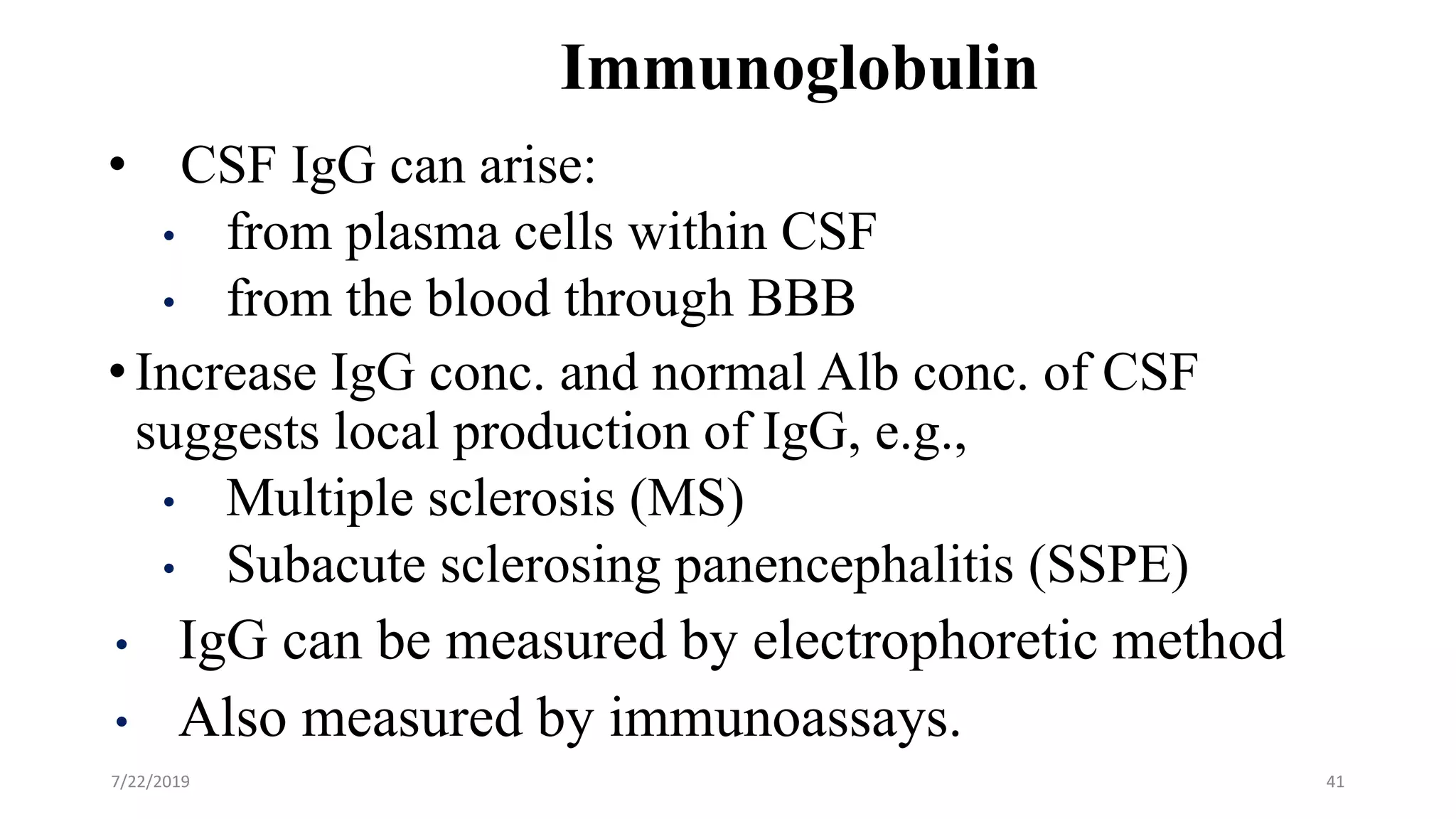 Immunoglobulin
• CSF IgG can arise:
• from plasma cells within CSF
• from the blood through BBB
•Increase IgG conc. and normal Alb conc. of CSF
suggests local production of IgG, e.g.,
• Multiple sclerosis (MS)
• Subacute sclerosing panencephalitis (SSPE)
• IgG can be measured by electrophoretic method
• Also measured by immunoassays.
7/22/2019 41
 