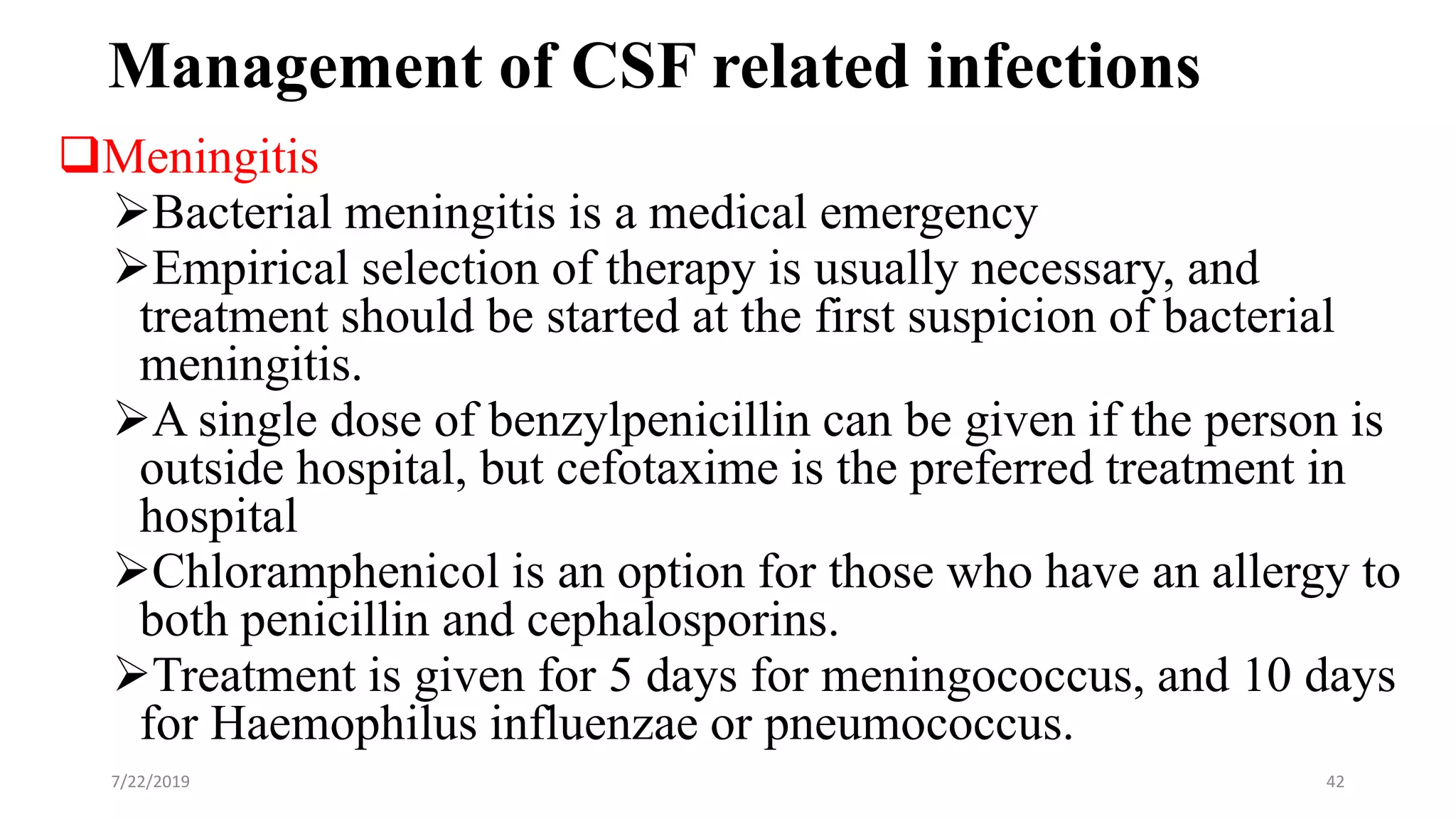 Management of CSF related infections
Meningitis
Bacterial meningitis is a medical emergency
Empirical selection of therapy is usually necessary, and
treatment should be started at the first suspicion of bacterial
meningitis.
A single dose of benzylpenicillin can be given if the person is
outside hospital, but cefotaxime is the preferred treatment in
hospital
Chloramphenicol is an option for those who have an allergy to
both penicillin and cephalosporins.
Treatment is given for 5 days for meningococcus, and 10 days
for Haemophilus influenzae or pneumococcus.
7/22/2019 42
 
