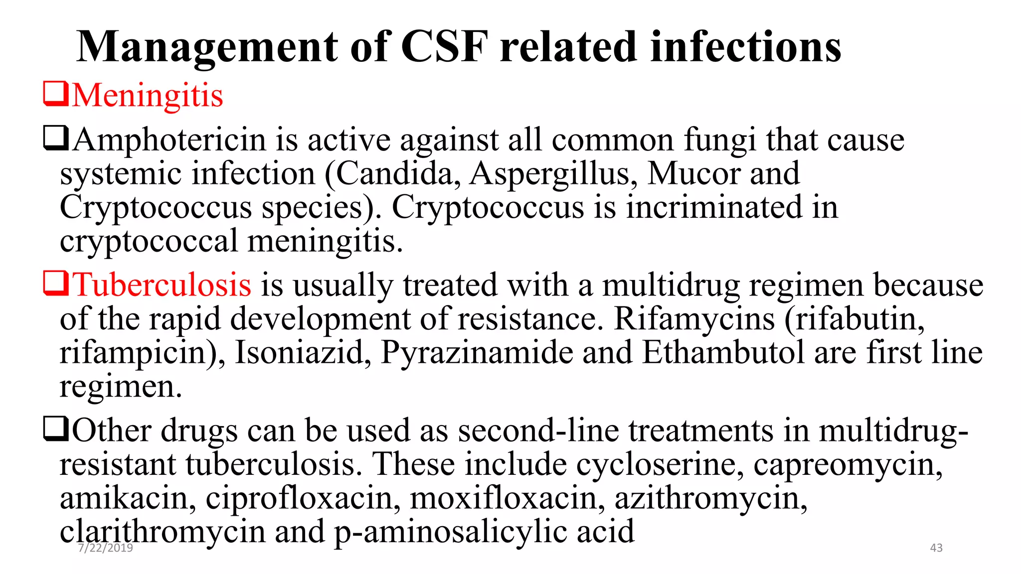 Management of CSF related infections
Meningitis
Amphotericin is active against all common fungi that cause
systemic infection (Candida, Aspergillus, Mucor and
Cryptococcus species). Cryptococcus is incriminated in
cryptococcal meningitis.
Tuberculosis is usually treated with a multidrug regimen because
of the rapid development of resistance. Rifamycins (rifabutin,
rifampicin), Isoniazid, Pyrazinamide and Ethambutol are first line
regimen.
Other drugs can be used as second-line treatments in multidrug-
resistant tuberculosis. These include cycloserine, capreomycin,
amikacin, ciprofloxacin, moxifloxacin, azithromycin,
clarithromycin and p-aminosalicylic acid7/22/2019 43
 