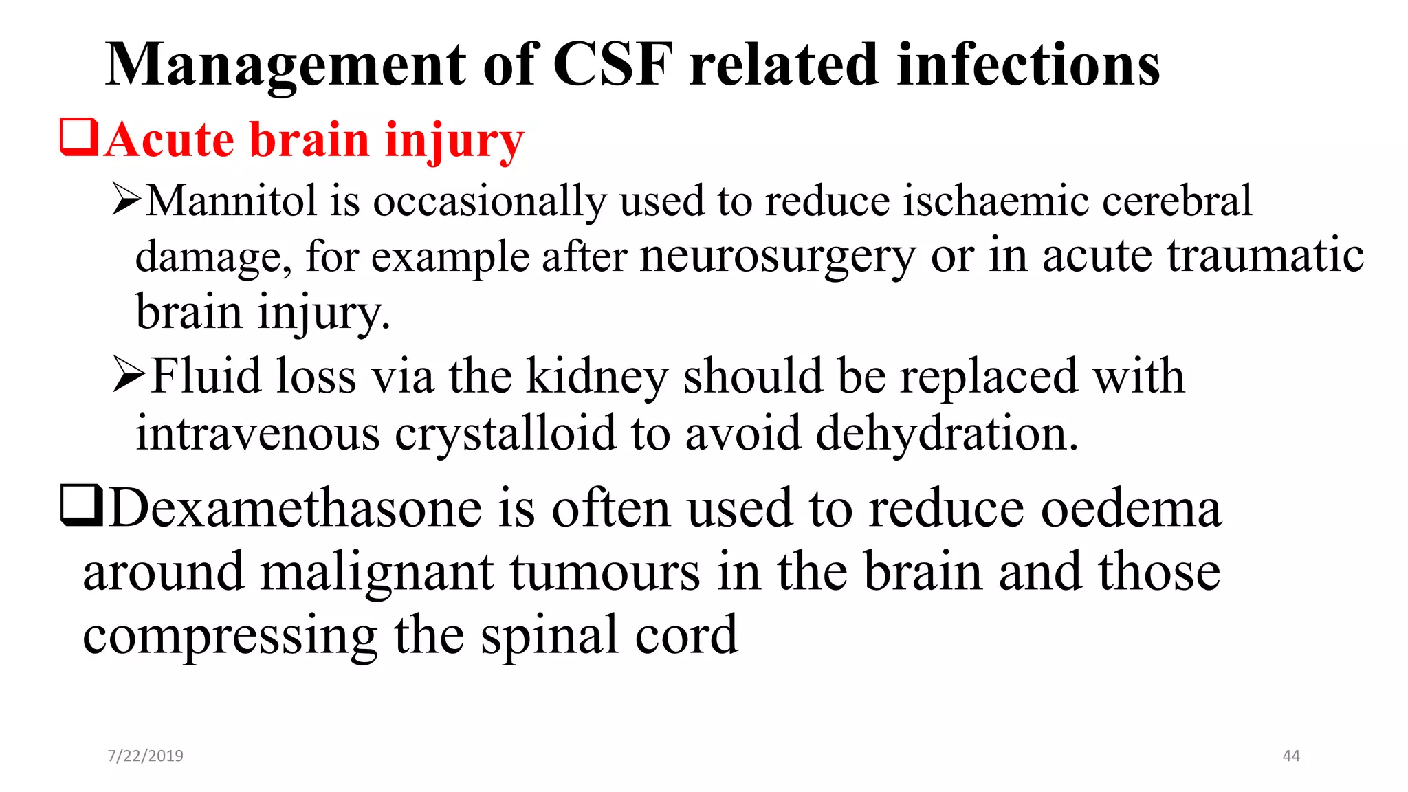 Management of CSF related infections
Acute brain injury
Mannitol is occasionally used to reduce ischaemic cerebral
damage, for example after neurosurgery or in acute traumatic
brain injury.
Fluid loss via the kidney should be replaced with
intravenous crystalloid to avoid dehydration.
Dexamethasone is often used to reduce oedema
around malignant tumours in the brain and those
compressing the spinal cord
7/22/2019 44
 