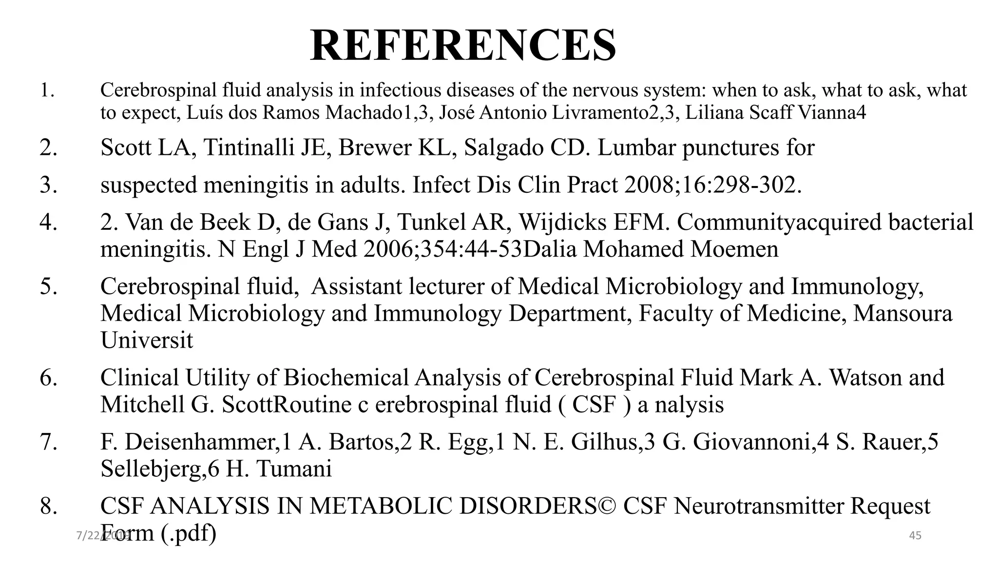 REFERENCES
1. Cerebrospinal fluid analysis in infectious diseases of the nervous system: when to ask, what to ask, what
to expect, Luís dos Ramos Machado1,3, José Antonio Livramento2,3, Liliana Scaff Vianna4
2. Scott LA, Tintinalli JE, Brewer KL, Salgado CD. Lumbar punctures for
3. suspected meningitis in adults. Infect Dis Clin Pract 2008;16:298-302.
4. 2. Van de Beek D, de Gans J, Tunkel AR, Wijdicks EFM. Communityacquired bacterial
meningitis. N Engl J Med 2006;354:44-53Dalia Mohamed Moemen
5. Cerebrospinal fluid, Assistant lecturer of Medical Microbiology and Immunology,
Medical Microbiology and Immunology Department, Faculty of Medicine, Mansoura
Universit
6. Clinical Utility of Biochemical Analysis of Cerebrospinal Fluid Mark A. Watson and
Mitchell G. ScottRoutine c erebrospinal fluid ( CSF ) a nalysis
7. F. Deisenhammer,1 A. Bartos,2 R. Egg,1 N. E. Gilhus,3 G. Giovannoni,4 S. Rauer,5
Sellebjerg,6 H. Tumani
8. CSF ANALYSIS IN METABOLIC DISORDERS© CSF Neurotransmitter Request
Form (.pdf)7/22/2019 45
 