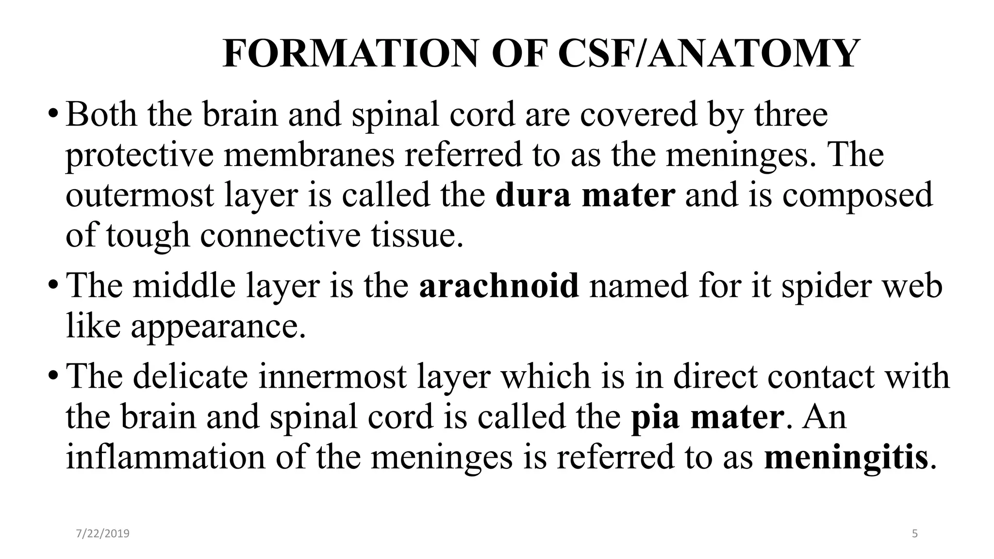 FORMATION OF CSF/ANATOMY
•Both the brain and spinal cord are covered by three
protective membranes referred to as the meninges. The
outermost layer is called the dura mater and is composed
of tough connective tissue.
•The middle layer is the arachnoid named for it spider web
like appearance.
•The delicate innermost layer which is in direct contact with
the brain and spinal cord is called the pia mater. An
inflammation of the meninges is referred to as meningitis.
7/22/2019 5
 