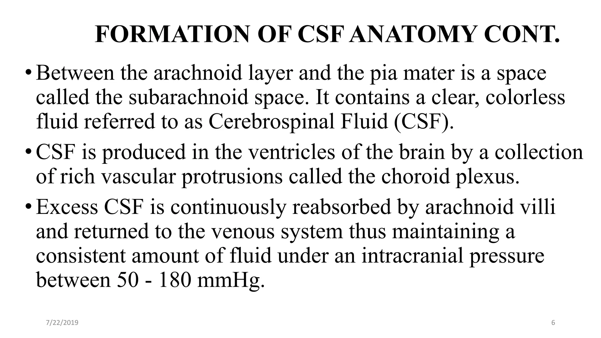 FORMATION OF CSF ANATOMY CONT.
•Between the arachnoid layer and the pia mater is a space
called the subarachnoid space. It contains a clear, colorless
fluid referred to as Cerebrospinal Fluid (CSF).
•CSF is produced in the ventricles of the brain by a collection
of rich vascular protrusions called the choroid plexus.
•Excess CSF is continuously reabsorbed by arachnoid villi
and returned to the venous system thus maintaining a
consistent amount of fluid under an intracranial pressure
between 50 - 180 mmHg.
7/22/2019 6
 