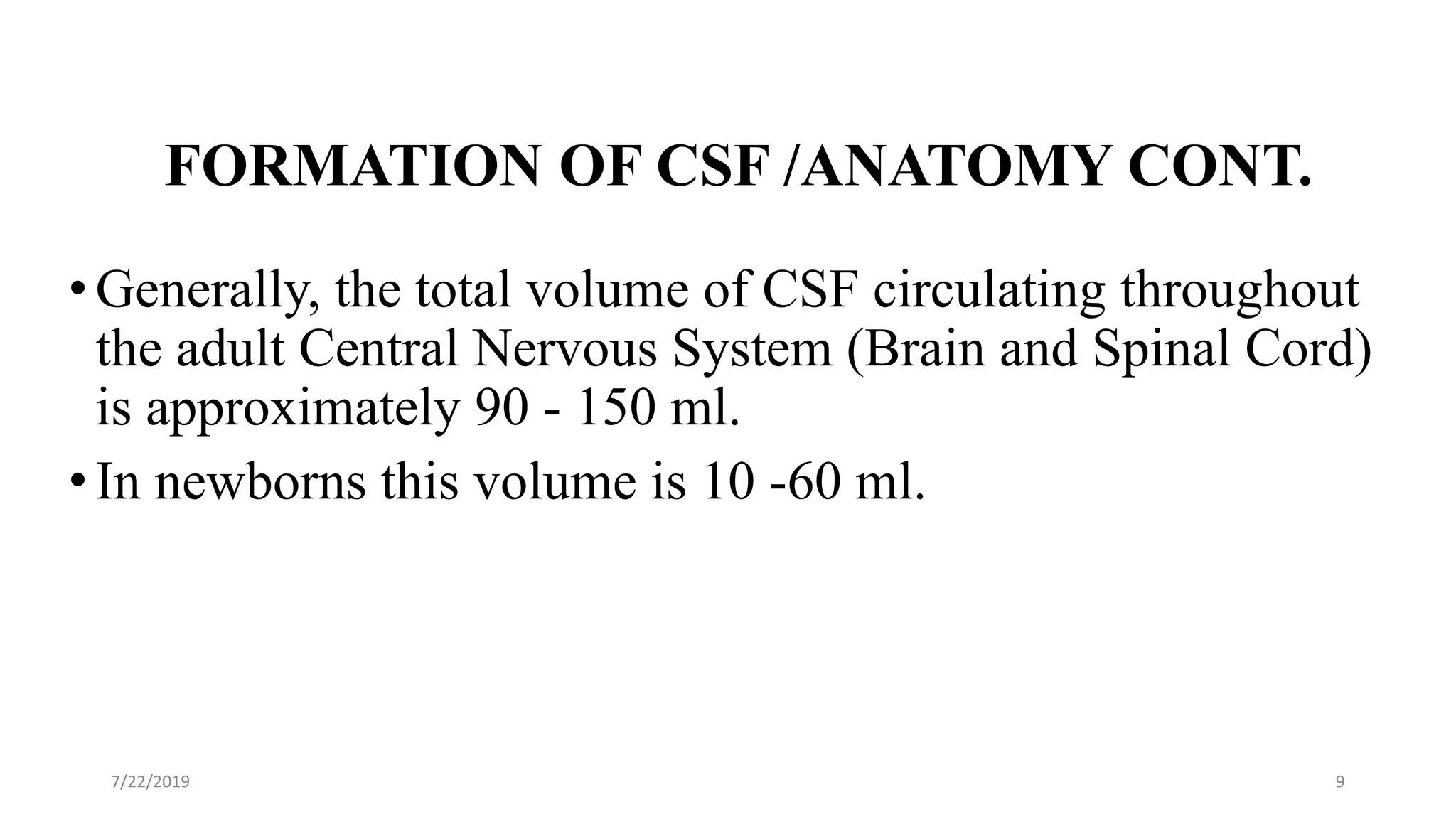 FORMATION OF CSF /ANATOMY CONT.
•Generally, the total volume of CSF circulating throughout
the adult Central Nervous System (Brain and Spinal Cord)
is approximately 90 - 150 ml.
•In newborns this volume is 10 -60 ml.
7/22/2019 9
 