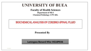 UNIVERSITY OF BUEA
7/22/2019
1
Faculty of Health Sciences
Department of MLS
Chemical Pathology: CPY 602,
BIOCHEMICAL ANALYSISOF CEREBRO-SPINALFLUID
Presented By
Lamngwa Benard Nfor HS18P036
 