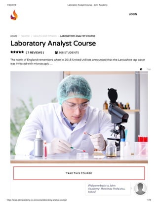 1/30/2019 Laboratory Analyst Course - John Academy
https://www.johnacademy.co.uk/course/laboratory-analyst-course/ 1/14
HOME / COURSE / HEALTH AND FITNESS / LABORATORY ANALYST COURSELABORATORY ANALYST COURSE
Laboratory Analyst CourseLaboratory Analyst Course
( 7 REVIEWS )( 7 REVIEWS )  366 STUDENTS
The north of England remembers when in 2015 United Utilities announced that the Lancashire tap water
was infected with microscopic …

TAKE THIS COURSETAKE THIS COURSE
LOGINLOGIN
 Get
Welcome back to John
Academy! How may I help you,
today?

 