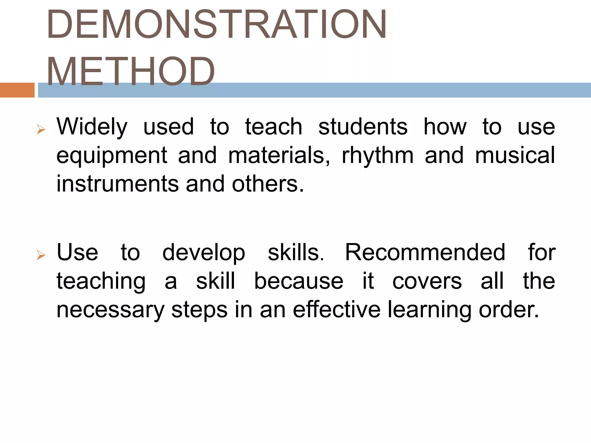DEMONSTRATION
METHOD
   Widely used to teach students how to use
    equipment and materials, rhythm and musical
    instruments and others.

   Use to develop skills. Recommended for
    teaching a skill because it covers all the
    necessary steps in an effective learning order.
 
