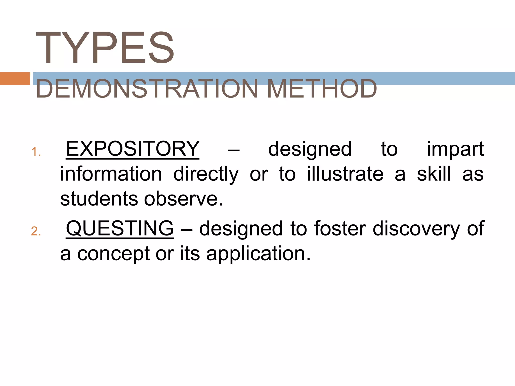 TYPES
DEMONSTRATION METHOD

1.    EXPOSITORY – designed to impart
     information directly or to illustrate a skill as
     students observe.
2.    QUESTING – designed to foster discovery of
     a concept or its application.
 