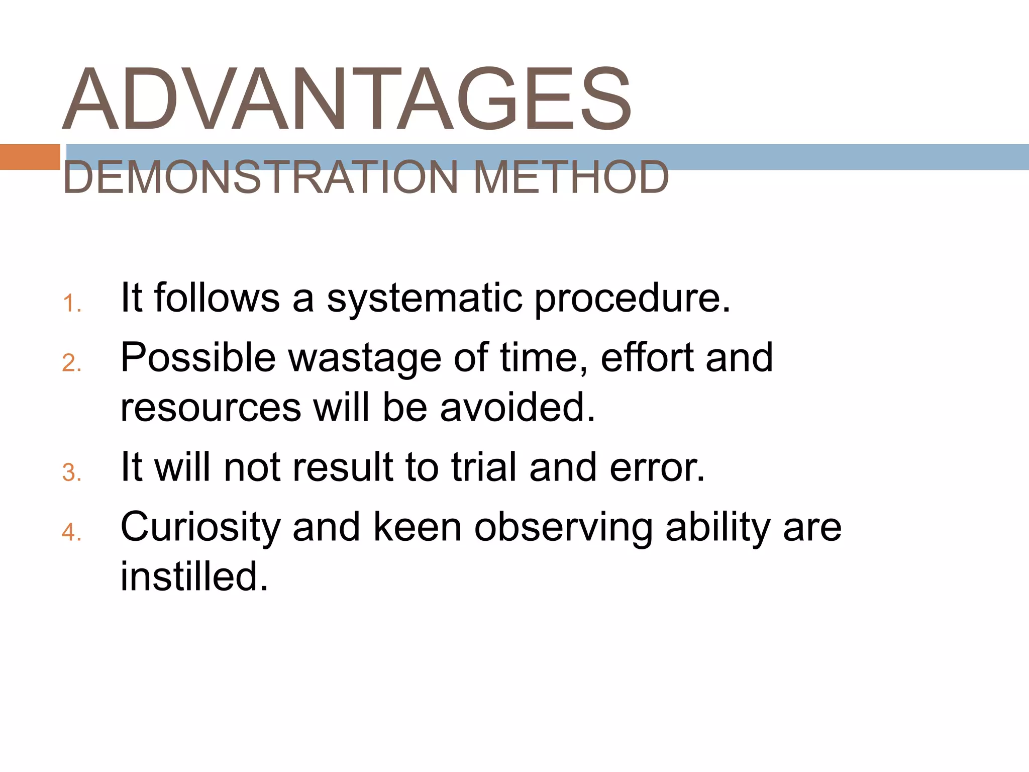 ADVANTAGES
DEMONSTRATION METHOD

1.   It follows a systematic procedure.
2.   Possible wastage of time, effort and
     resources will be avoided.
3.   It will not result to trial and error.
4.   Curiosity and keen observing ability are
     instilled.
 