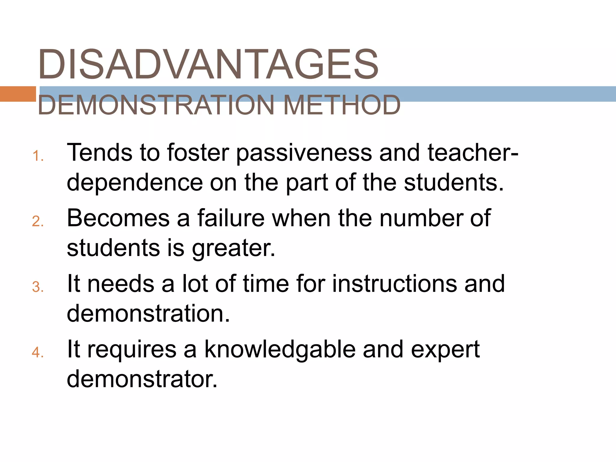 DISADVANTAGES
DEMONSTRATION METHOD
1.   Tends to foster passiveness and teacher-
     dependence on the part of the students.
2.   Becomes a failure when the number of
     students is greater.
3.   It needs a lot of time for instructions and
     demonstration.
4.   It requires a knowledgable and expert
     demonstrator.
 