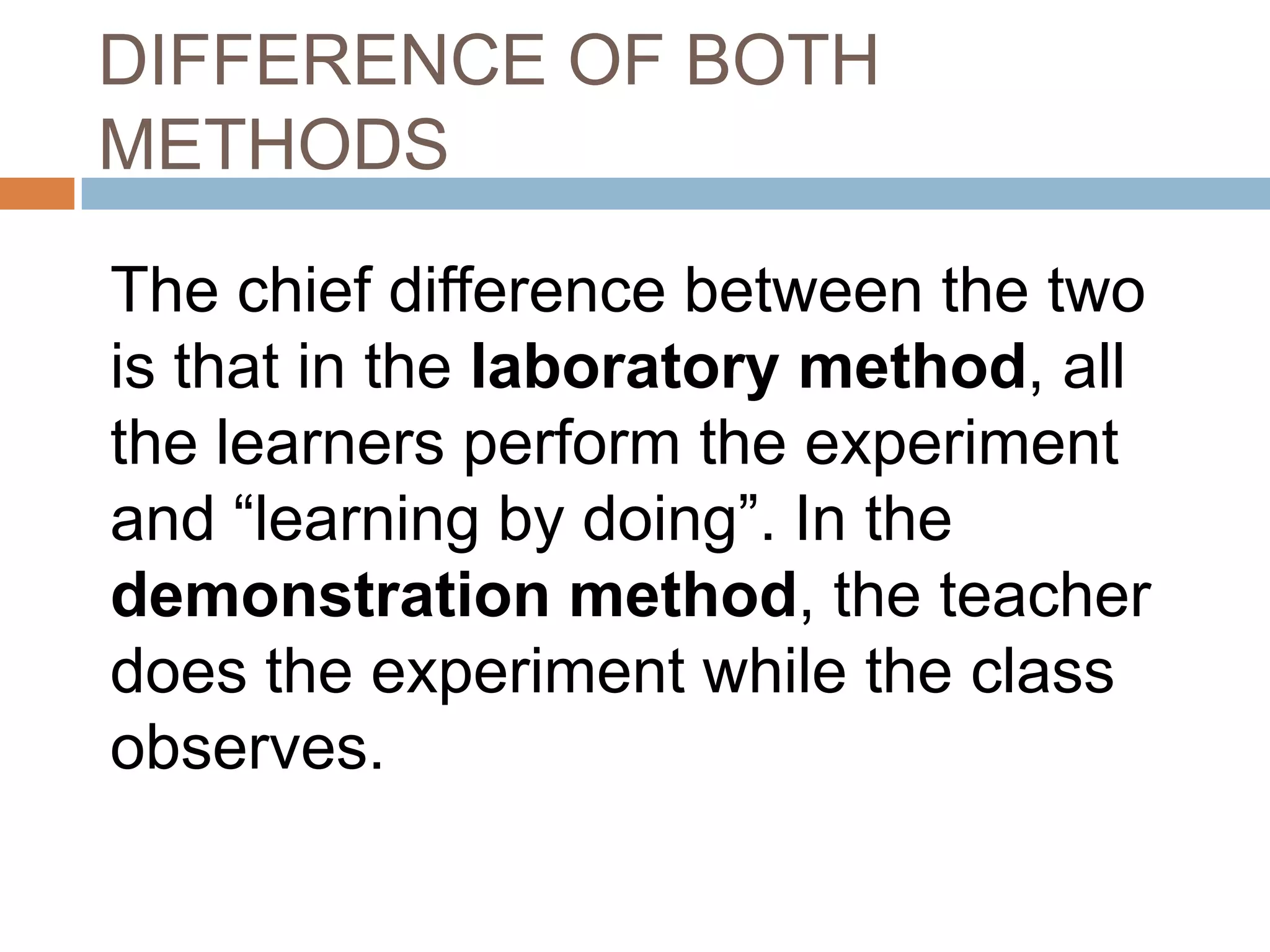 DIFFERENCE OF BOTH
METHODS

The chief difference between the two
is that in the laboratory method, all
the learners perform the experiment
and “learning by doing”. In the
demonstration method, the teacher
does the experiment while the class
observes.
 
