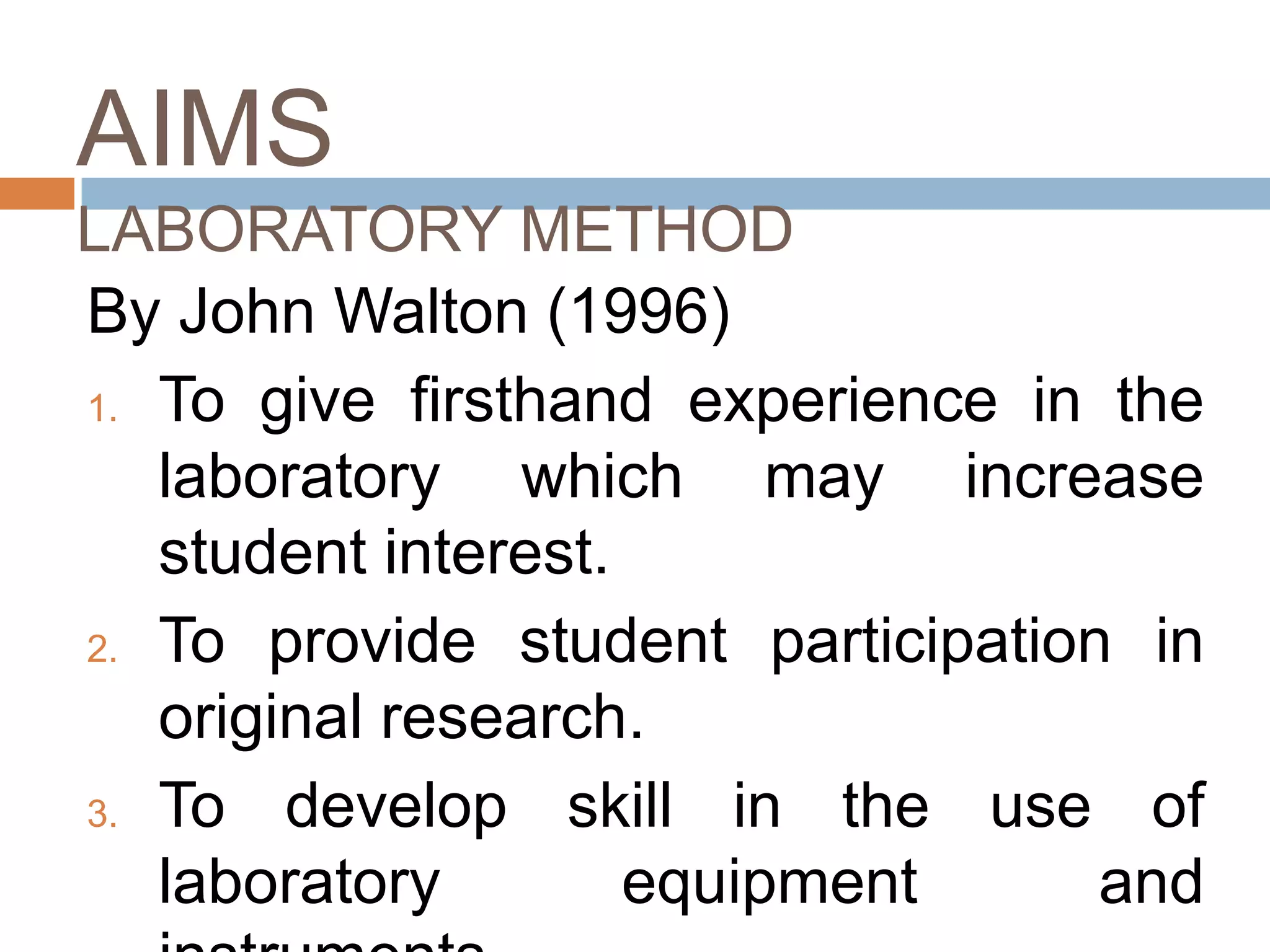 AIMS
LABORATORY METHOD
By John Walton (1996)
1. To give firsthand experience in the

   laboratory which may increase
   student interest.
2. To provide student participation in
   original research.
3. To   develop skill in the use of
   laboratory        equipment     and
 