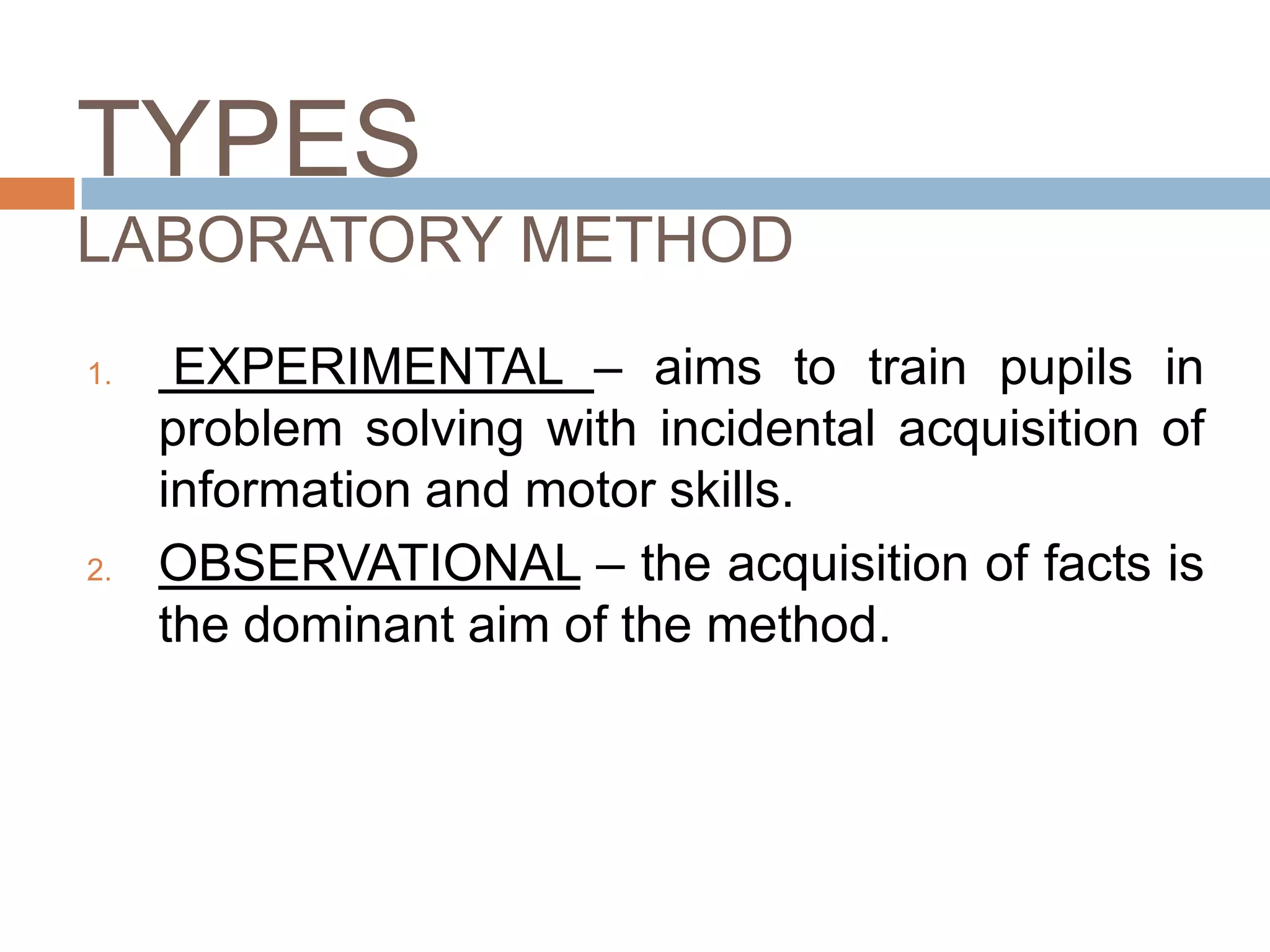 TYPES
LABORATORY METHOD
1.    EXPERIMENTAL – aims to train pupils in
     problem solving with incidental acquisition of
     information and motor skills.
2.   OBSERVATIONAL – the acquisition of facts is
     the dominant aim of the method.
 