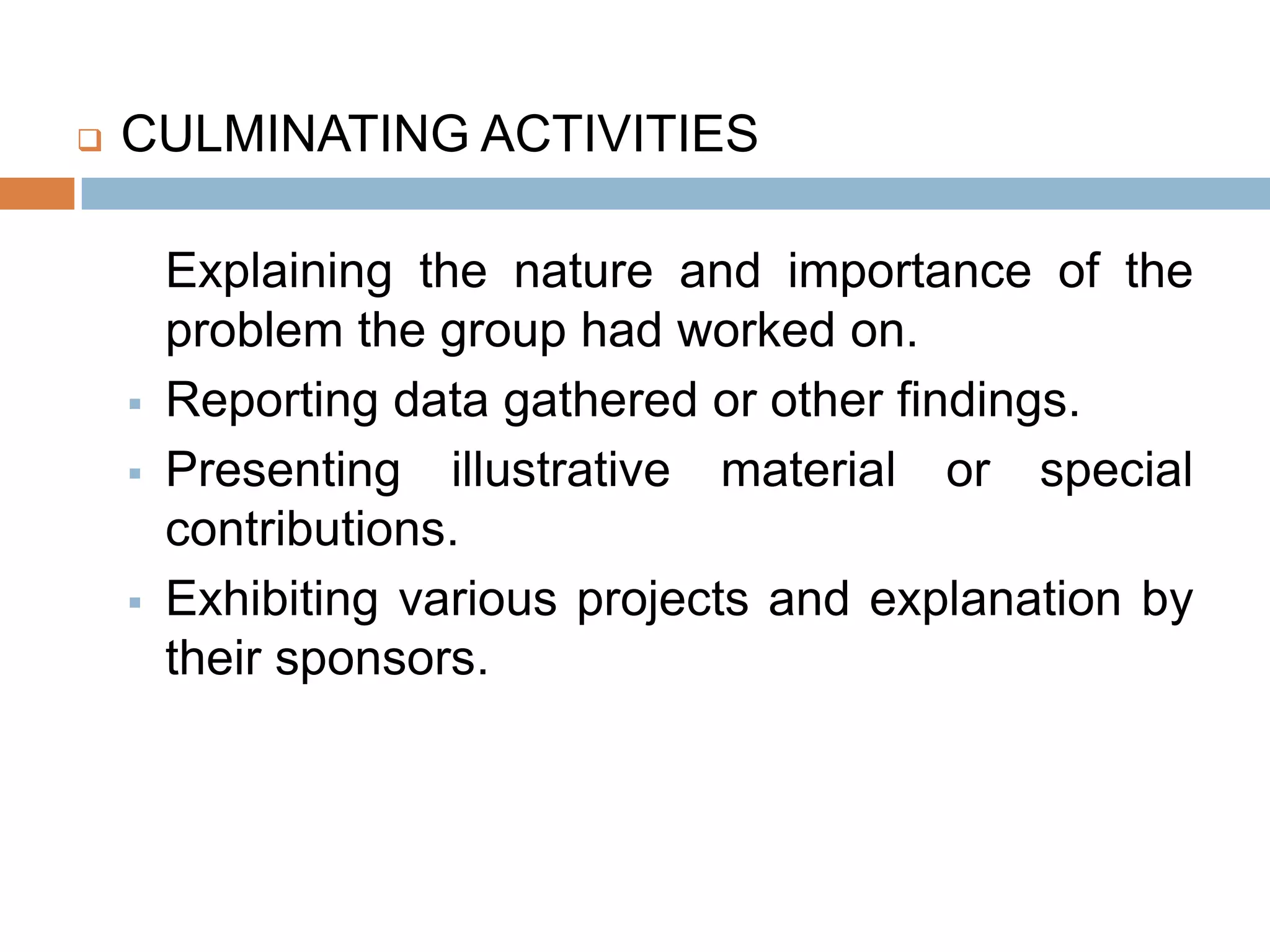    CULMINATING ACTIVITIES

        Explaining the nature and importance of the
        problem the group had worked on.
       Reporting data gathered or other findings.
       Presenting illustrative material or special
        contributions.
       Exhibiting various projects and explanation by
        their sponsors.
 