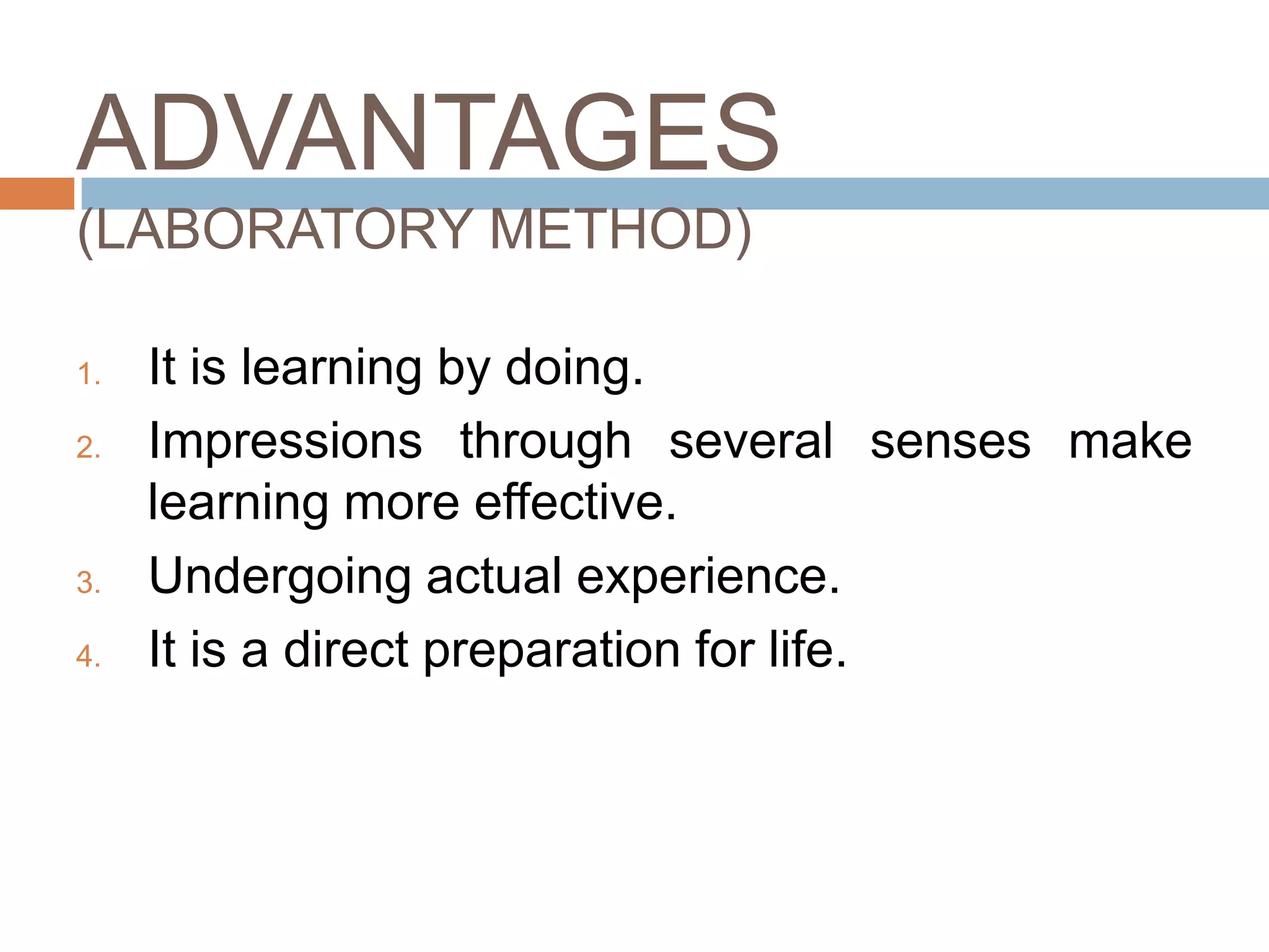 ADVANTAGES
(LABORATORY METHOD)

1.   It is learning by doing.
2.   Impressions through several senses make
     learning more effective.
3.   Undergoing actual experience.
4.   It is a direct preparation for life.
 