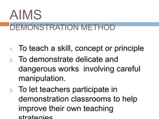 AIMS
DEMONSTRATION METHOD

1.   To teach a skill, concept or principle
2.   To demonstrate delicate and
     dangerous works involving careful
     manipulation.
3.   To let teachers participate in
     demonstration classrooms to help
     improve their own teaching
 