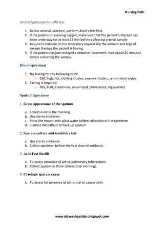 Nursing Path
www.drjayeshpatidar.blogspot.com
Arterial puncture for ABG test
1. Before arterial puncture, perform Allen’s test first.
2. If the patient is receiving oxygen, make sure that the patient’s therapy has
been underway for at least 15 min before collecting arterial sample
3. Be sure to indicate on the laboratory request slip the amount and type of
oxygen therapy the patient is having.
4. If the patient has just received a nebulizer treatment, wait about 20 minutes
before collecting the sample.
Blood specimen
1. No fasting for the following tests:
o CBC, Hgb, Hct, clotting studies, enzyme studies, serum electrolytes
2. Fasting is required:
o FBS, BUN, Creatinine, serum lipid (cholesterol, triglyceride)
Sputum Specimen
1. Gross appearance of the sputum
a. Collect early in the morning
b. Use sterile container
c. Rinse the mount with plain water before collection of the specimen
d. Instruct the patient to hack-up sputum
2. Sputum culture and sensitivity test
a. Use sterile container
b. Collect specimen before the first dose of antibiotic
3. Acid-Fast Bacilli
a. To assess presence of active pulmonary tuberculosis
b. Collect sputum in three consecutive mornings
4. Cytologic sputum exam
a. To assess for presence of abnormal or cancer cells.
 