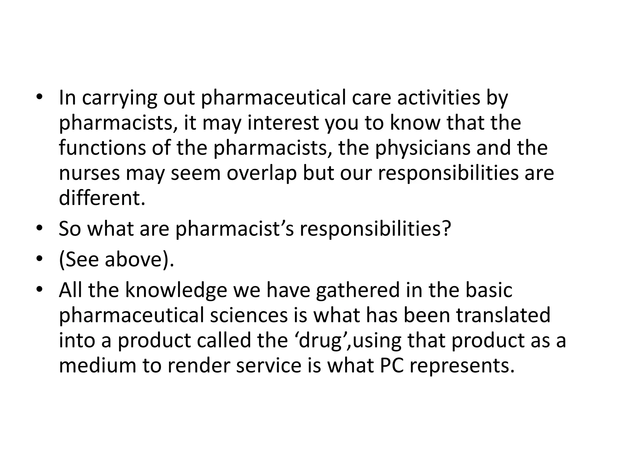 • In carrying out pharmaceutical care activities by
pharmacists, it may interest you to know that the
functions of the pharmacists, the physicians and the
nurses may seem overlap but our responsibilities are
different.
• So what are pharmacist’s responsibilities?
• (See above).
• All the knowledge we have gathered in the basic
pharmaceutical sciences is what has been translated
into a product called the ‘drug’,using that product as a
medium to render service is what PC represents.
 
