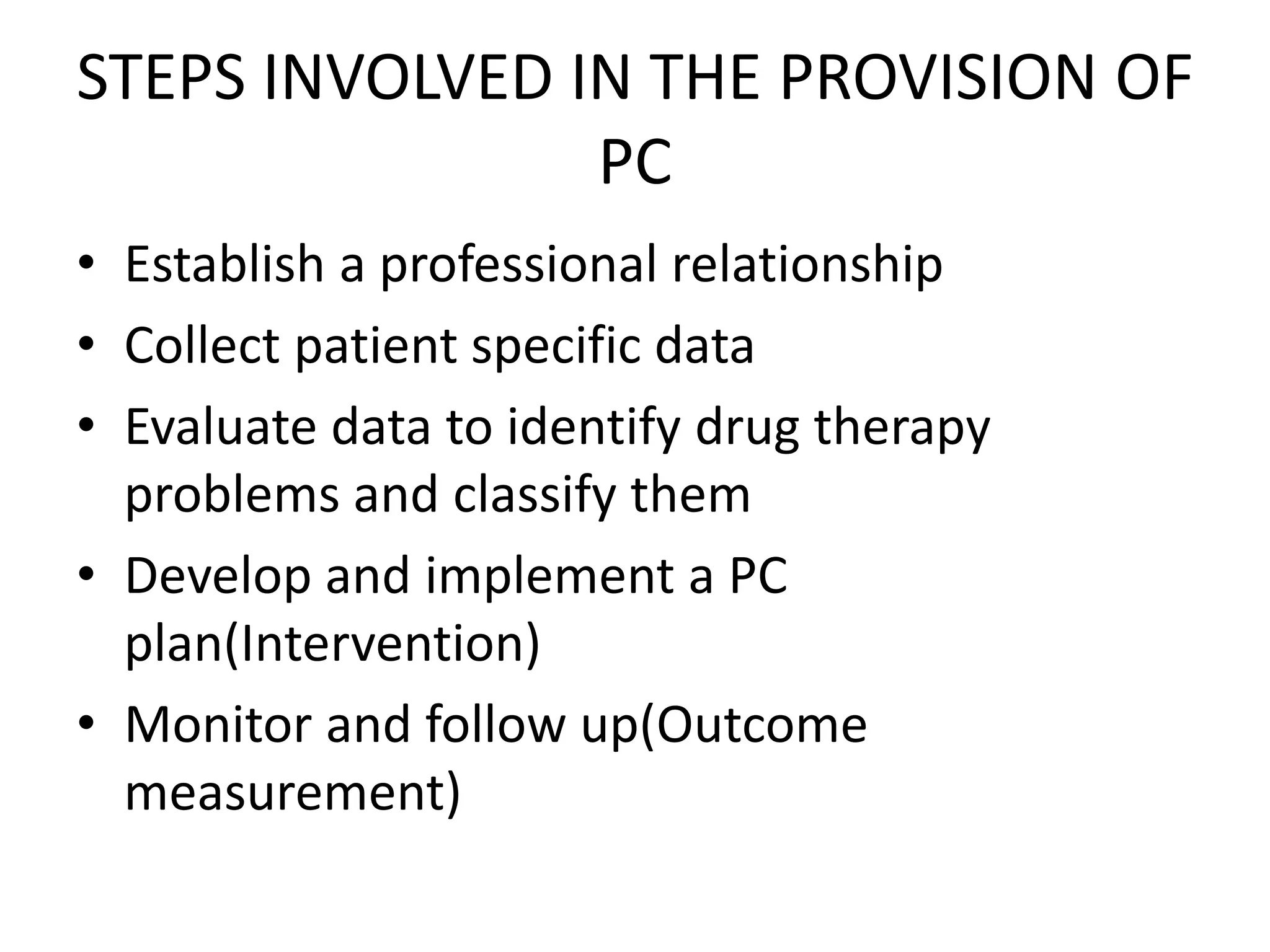 STEPS INVOLVED IN THE PROVISION OF
PC
• Establish a professional relationship
• Collect patient specific data
• Evaluate data to identify drug therapy
problems and classify them
• Develop and implement a PC
plan(Intervention)
• Monitor and follow up(Outcome
measurement)
 
