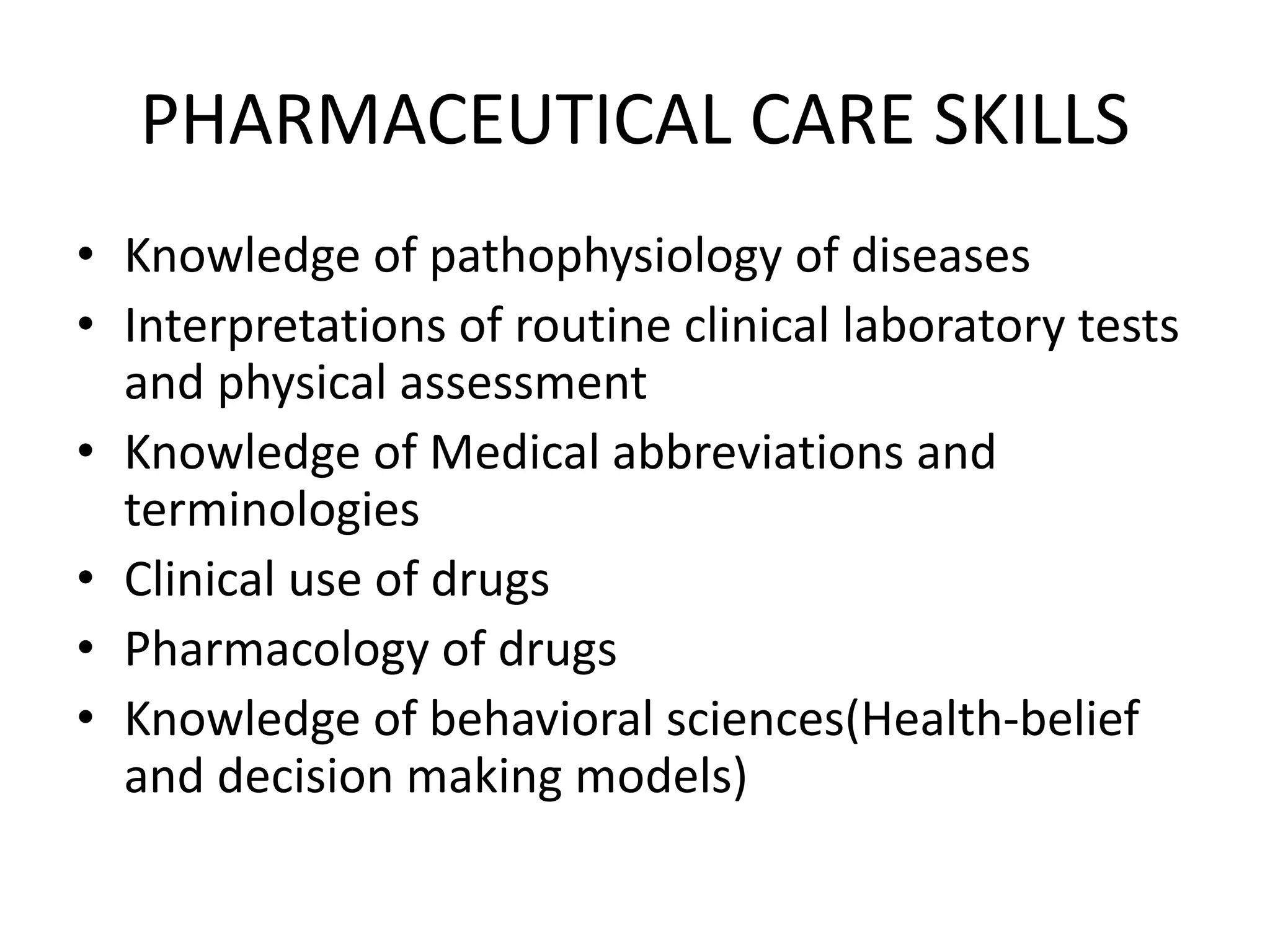 PHARMACEUTICAL CARE SKILLS
• Knowledge of pathophysiology of diseases
• Interpretations of routine clinical laboratory tests
and physical assessment
• Knowledge of Medical abbreviations and
terminologies
• Clinical use of drugs
• Pharmacology of drugs
• Knowledge of behavioral sciences(Health-belief
and decision making models)
 