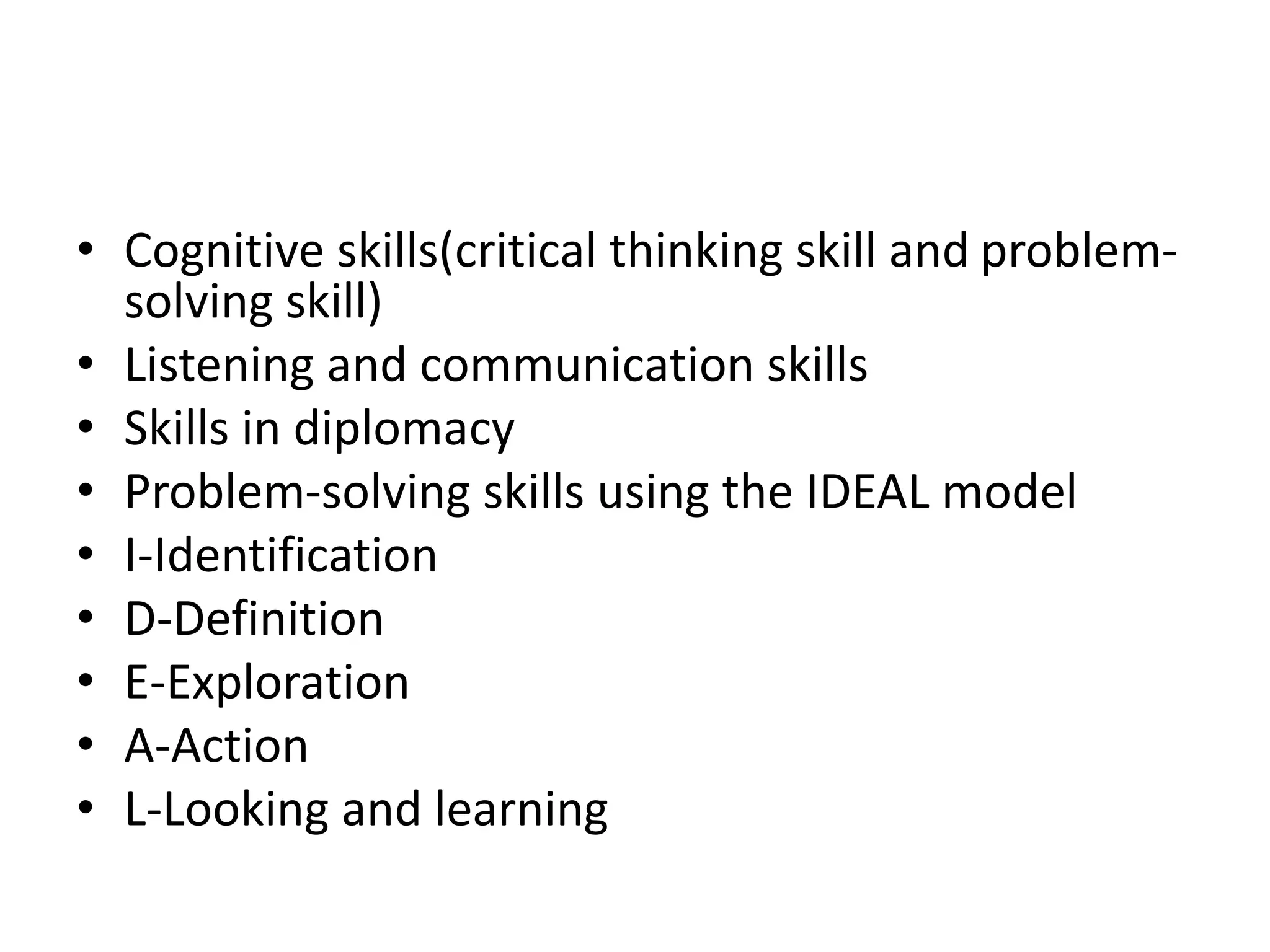 • Cognitive skills(critical thinking skill and problem-
solving skill)
• Listening and communication skills
• Skills in diplomacy
• Problem-solving skills using the IDEAL model
• I-Identification
• D-Definition
• E-Exploration
• A-Action
• L-Looking and learning
 