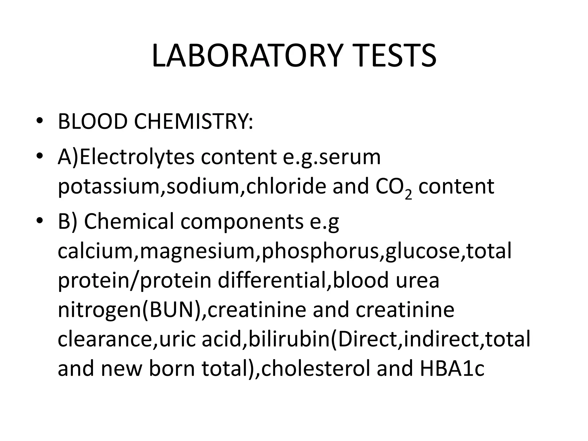 LABORATORY TESTS
• BLOOD CHEMISTRY:
• A)Electrolytes content e.g.serum
potassium,sodium,chloride and CO2 content
• B) Chemical components e.g
calcium,magnesium,phosphorus,glucose,total
protein/protein differential,blood urea
nitrogen(BUN),creatinine and creatinine
clearance,uric acid,bilirubin(Direct,indirect,total
and new born total),cholesterol and HBA1c
 