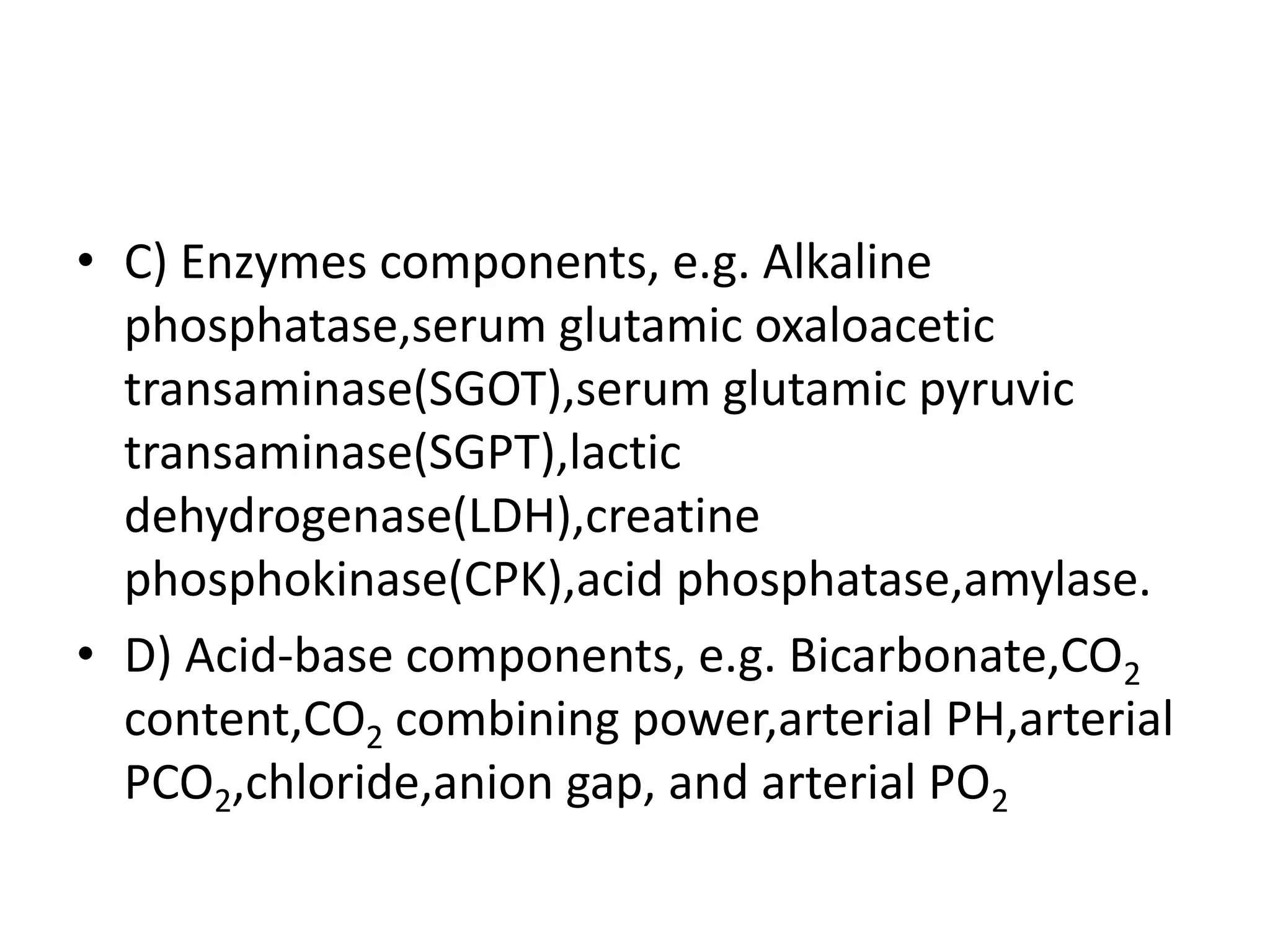 • C) Enzymes components, e.g. Alkaline
phosphatase,serum glutamic oxaloacetic
transaminase(SGOT),serum glutamic pyruvic
transaminase(SGPT),lactic
dehydrogenase(LDH),creatine
phosphokinase(CPK),acid phosphatase,amylase.
• D) Acid-base components, e.g. Bicarbonate,CO2
content,CO2 combining power,arterial PH,arterial
PCO2,chloride,anion gap, and arterial PO2
 