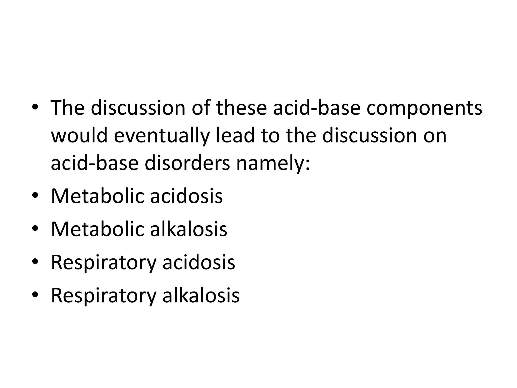 • The discussion of these acid-base components
would eventually lead to the discussion on
acid-base disorders namely:
• Metabolic acidosis
• Metabolic alkalosis
• Respiratory acidosis
• Respiratory alkalosis
 