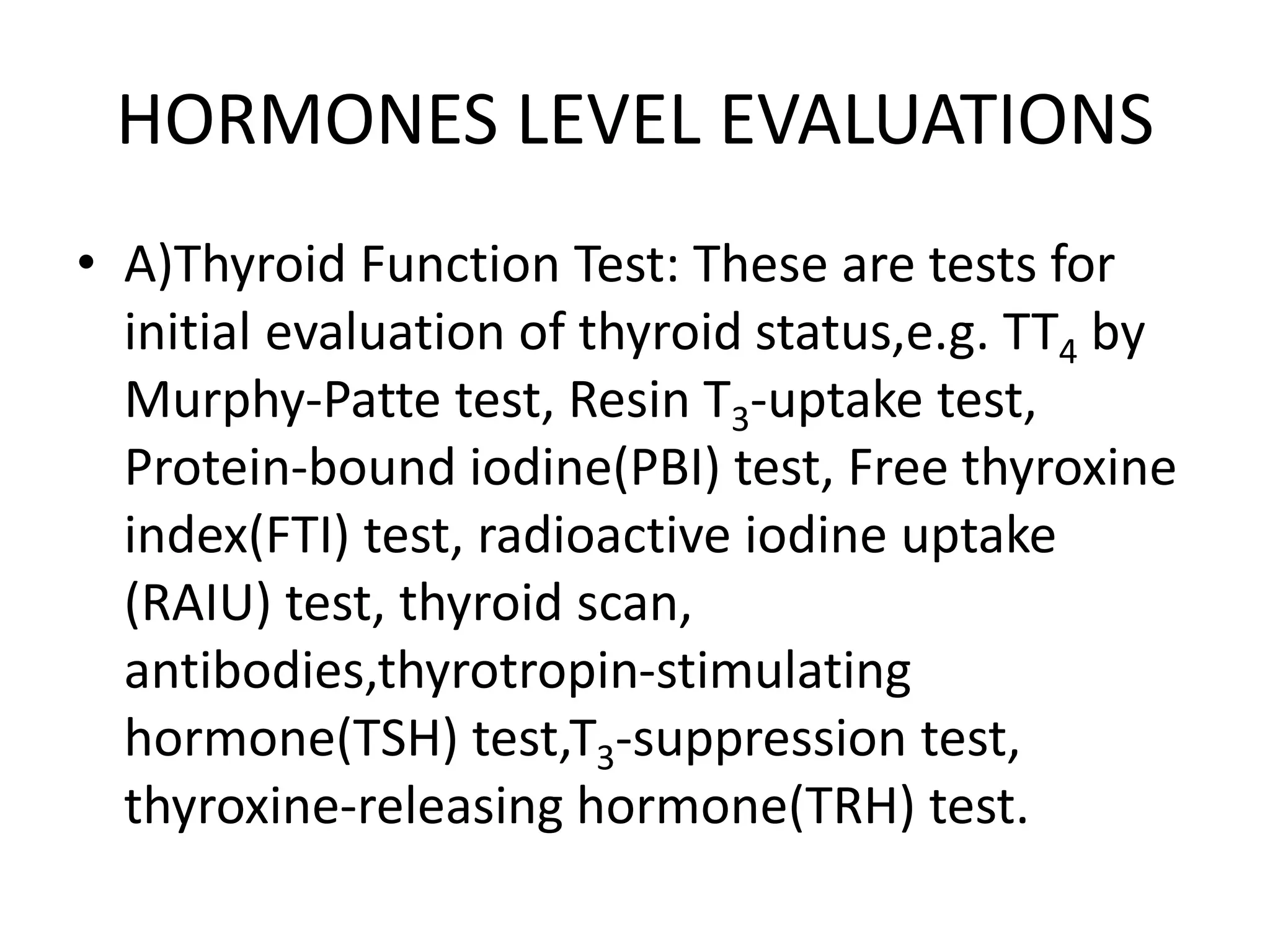 HORMONES LEVEL EVALUATIONS
• A)Thyroid Function Test: These are tests for
initial evaluation of thyroid status,e.g. TT4 by
Murphy-Patte test, Resin T3-uptake test,
Protein-bound iodine(PBI) test, Free thyroxine
index(FTI) test, radioactive iodine uptake
(RAIU) test, thyroid scan,
antibodies,thyrotropin-stimulating
hormone(TSH) test,T3-suppression test,
thyroxine-releasing hormone(TRH) test.
 