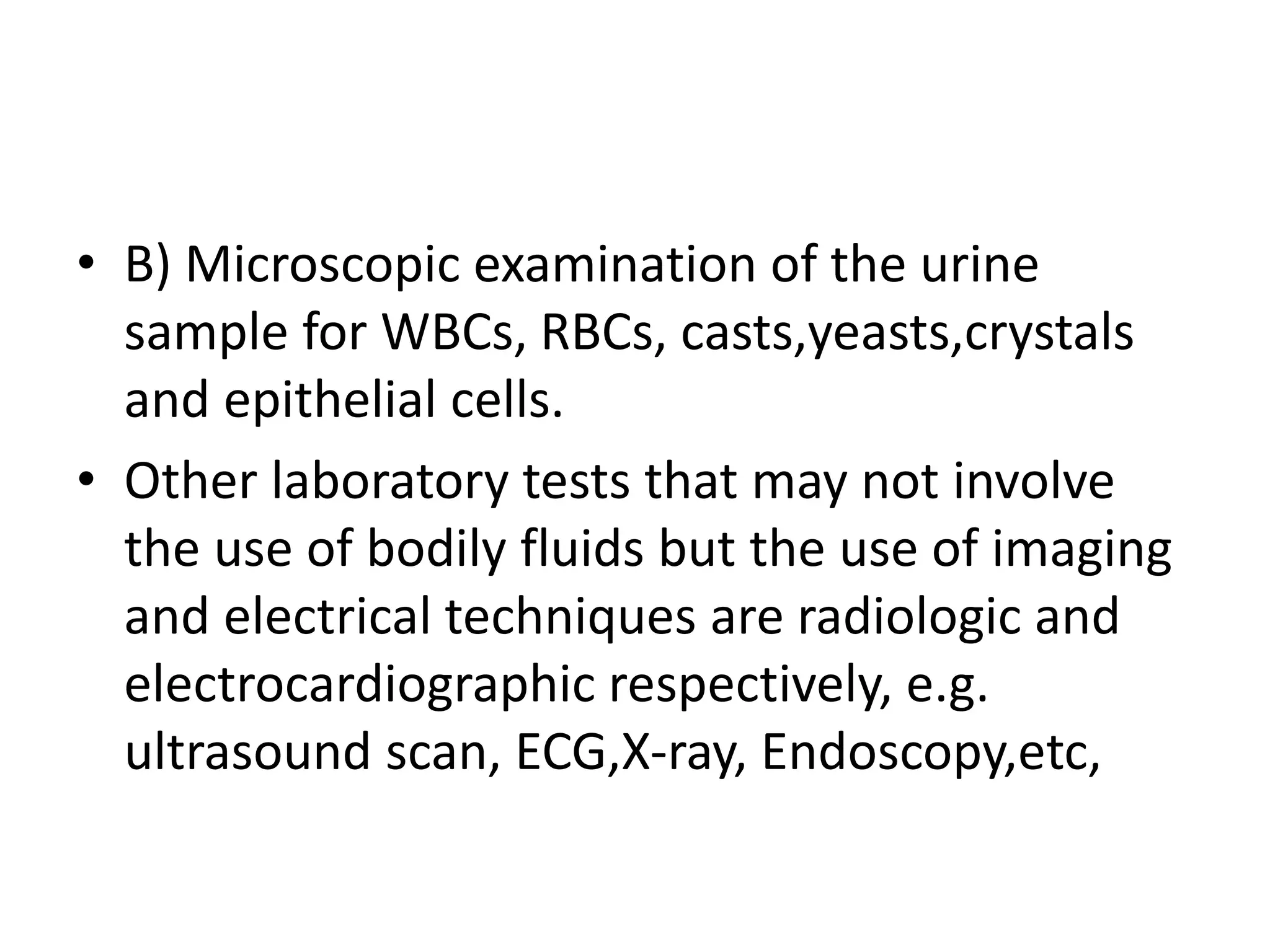 • B) Microscopic examination of the urine
sample for WBCs, RBCs, casts,yeasts,crystals
and epithelial cells.
• Other laboratory tests that may not involve
the use of bodily fluids but the use of imaging
and electrical techniques are radiologic and
electrocardiographic respectively, e.g.
ultrasound scan, ECG,X-ray, Endoscopy,etc,
 