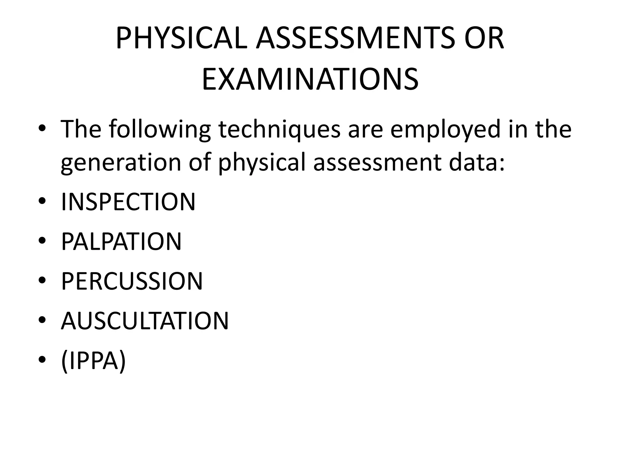 PHYSICAL ASSESSMENTS OR
EXAMINATIONS
• The following techniques are employed in the
generation of physical assessment data:
• INSPECTION
• PALPATION
• PERCUSSION
• AUSCULTATION
• (IPPA)
 