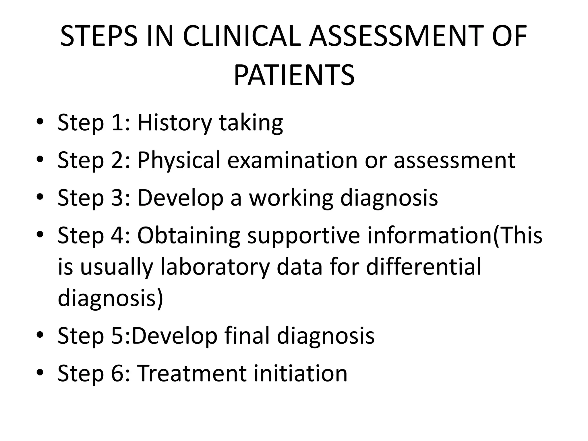 STEPS IN CLINICAL ASSESSMENT OF
PATIENTS
• Step 1: History taking
• Step 2: Physical examination or assessment
• Step 3: Develop a working diagnosis
• Step 4: Obtaining supportive information(This
is usually laboratory data for differential
diagnosis)
• Step 5:Develop final diagnosis
• Step 6: Treatment initiation
 