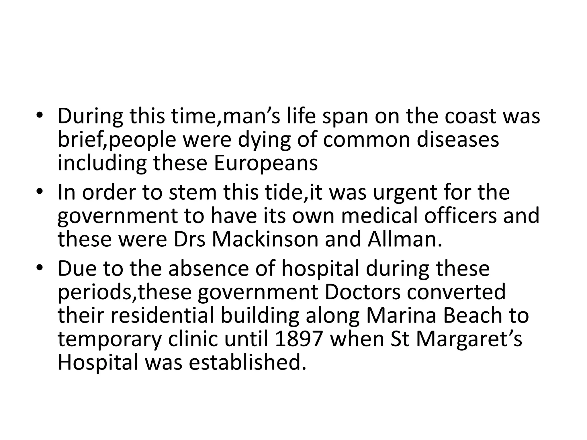 • During this time,man’s life span on the coast was
brief,people were dying of common diseases
including these Europeans
• In order to stem this tide,it was urgent for the
government to have its own medical officers and
these were Drs Mackinson and Allman.
• Due to the absence of hospital during these
periods,these government Doctors converted
their residential building along Marina Beach to
temporary clinic until 1897 when St Margaret’s
Hospital was established.
 
