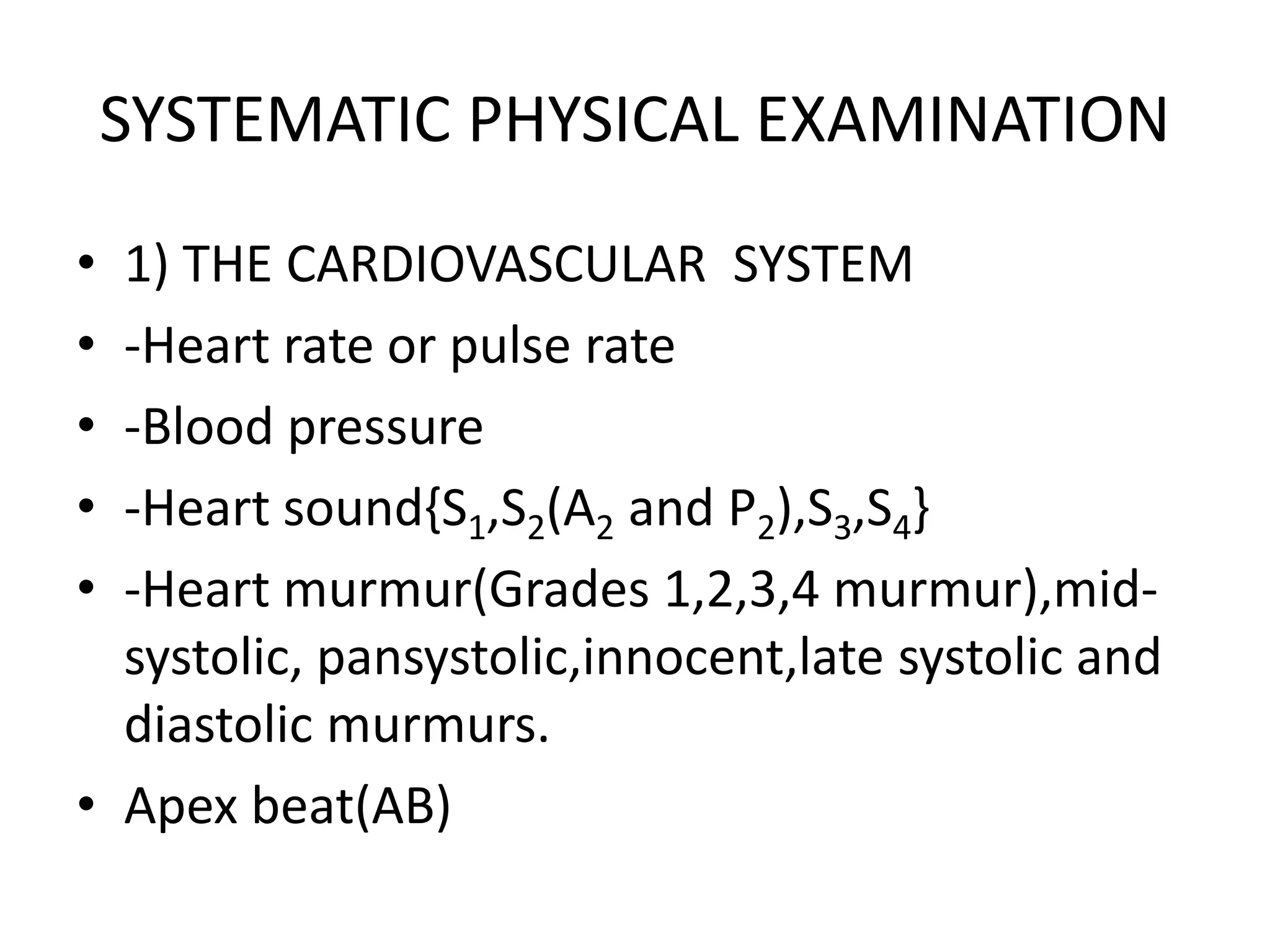 SYSTEMATIC PHYSICAL EXAMINATION
• 1) THE CARDIOVASCULAR SYSTEM
• -Heart rate or pulse rate
• -Blood pressure
• -Heart sound{S1,S2(A2 and P2),S3,S4}
• -Heart murmur(Grades 1,2,3,4 murmur),mid-
systolic, pansystolic,innocent,late systolic and
diastolic murmurs.
• Apex beat(AB)
 