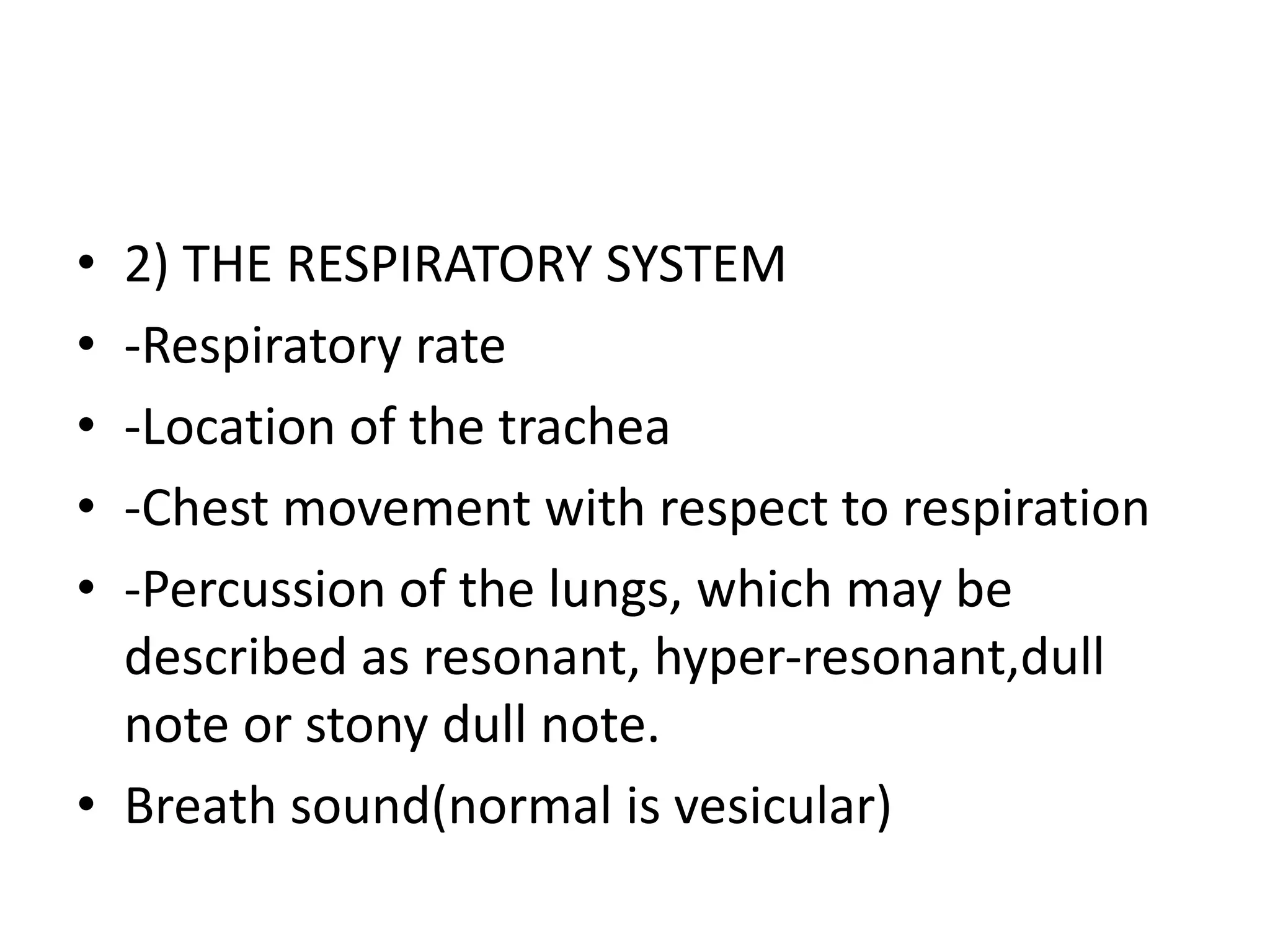 • 2) THE RESPIRATORY SYSTEM
• -Respiratory rate
• -Location of the trachea
• -Chest movement with respect to respiration
• -Percussion of the lungs, which may be
described as resonant, hyper-resonant,dull
note or stony dull note.
• Breath sound(normal is vesicular)
 