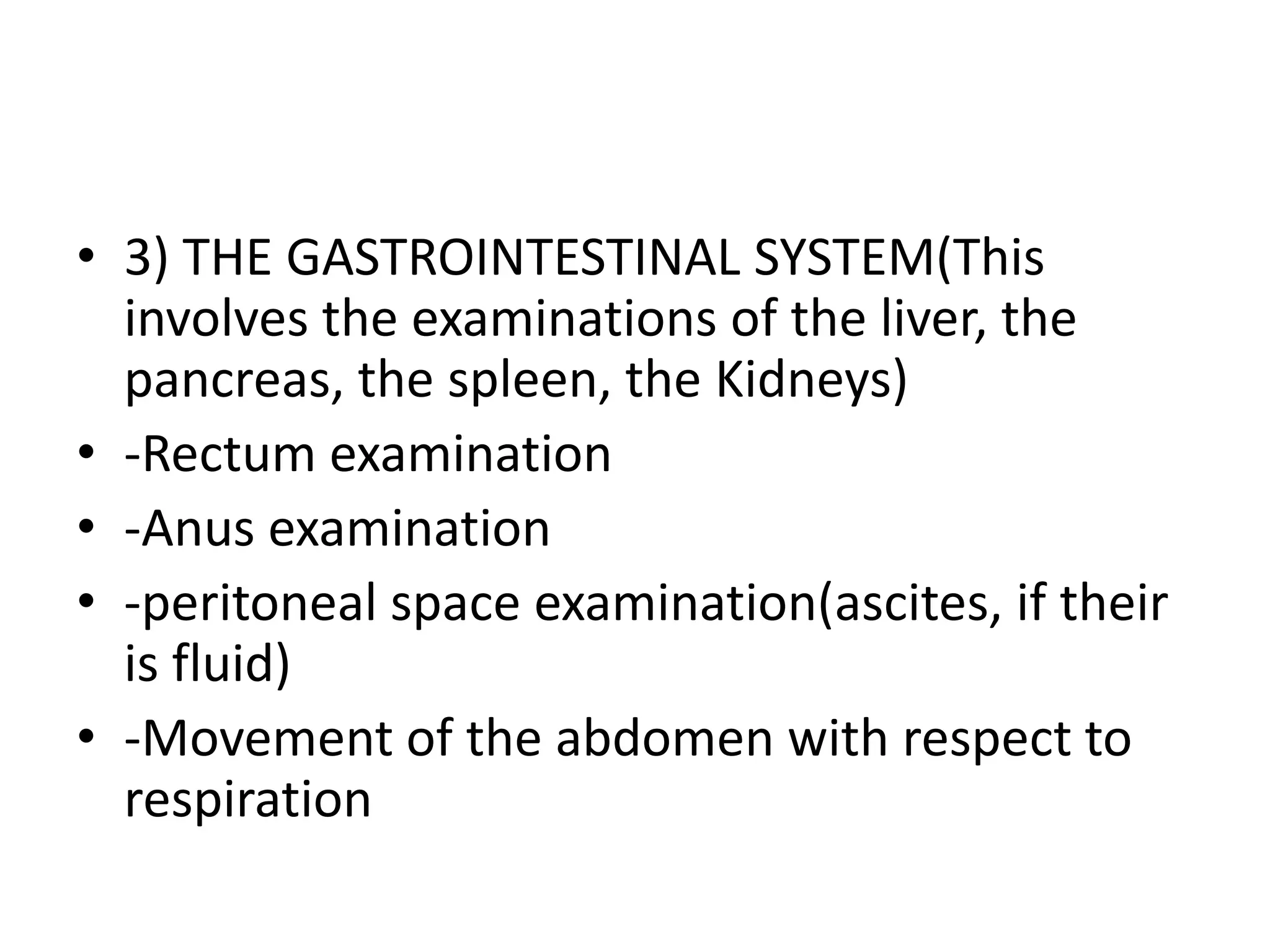 • 3) THE GASTROINTESTINAL SYSTEM(This
involves the examinations of the liver, the
pancreas, the spleen, the Kidneys)
• -Rectum examination
• -Anus examination
• -peritoneal space examination(ascites, if their
is fluid)
• -Movement of the abdomen with respect to
respiration
 
