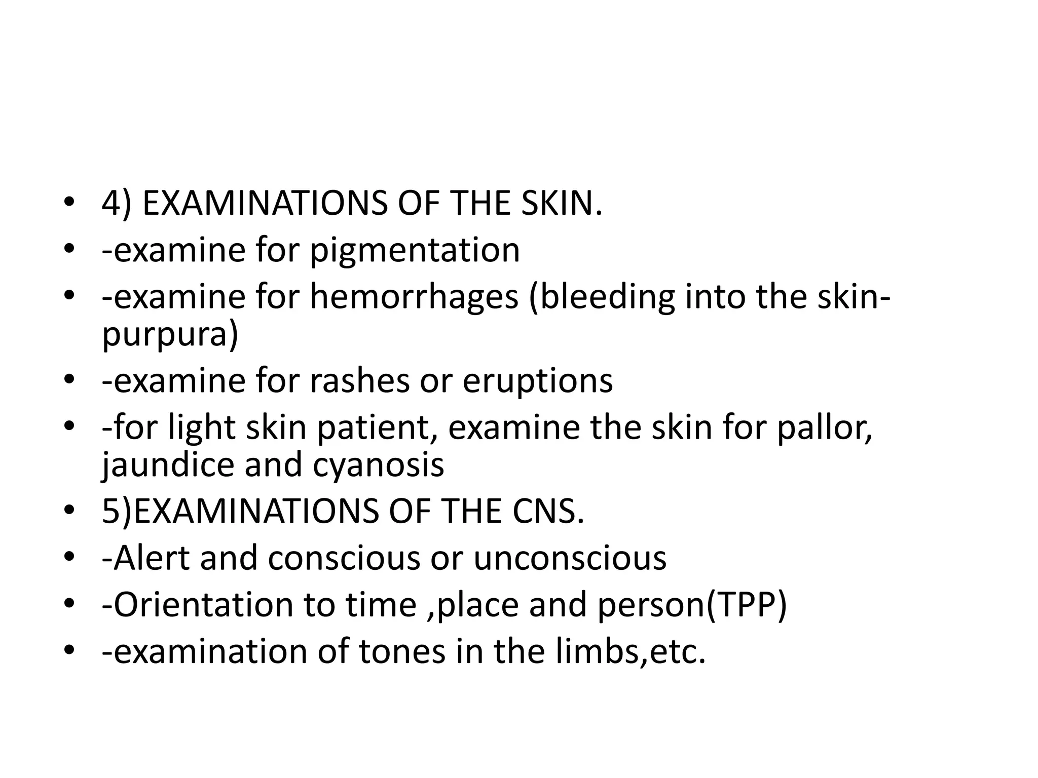 • 4) EXAMINATIONS OF THE SKIN.
• -examine for pigmentation
• -examine for hemorrhages (bleeding into the skin-
purpura)
• -examine for rashes or eruptions
• -for light skin patient, examine the skin for pallor,
jaundice and cyanosis
• 5)EXAMINATIONS OF THE CNS.
• -Alert and conscious or unconscious
• -Orientation to time ,place and person(TPP)
• -examination of tones in the limbs,etc.
 